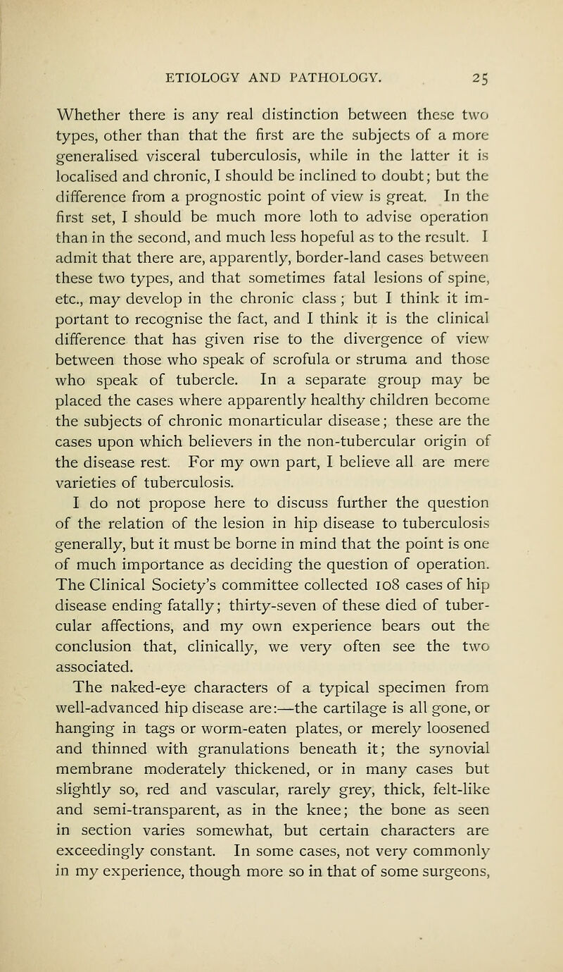 Whether there is any real distinction between these two types, other than that the first are the subjects of a more generalised visceral tuberculosis, while in the latter it is localised and chronic, I should be inclined to doubt; but the difference from a prognostic point of view is great. In the first set, I should be much more loth to advise operation than in the second, and much less hopeful as to the result. I admit that there are, apparently, border-land cases between these two types, and that sometimes fatal lesions of spine, etc., may develop in the chronic class ; but I think it im- portant to recognise the fact, and I think it is the clinical difference that has given rise to the divergence of view between those who speak of scrofula or struma and those who speak of tubercle. In a separate group may be placed the cases where apparently healthy children become the subjects of chronic monarticular disease; these are the cases upon which believers in the non-tubercular origin of the disease rest. For my own part, I believe all are mere varieties of tuberculosis. I do not propose here to discuss further the question of the relation of the lesion in hip disease to tuberculosis generally, but it must be borne in mind that the point is one of much importance as deciding the question of operation. The Clinical Society's committee collected 108 cases of hip disease ending fatally; thirty-seven of these died of tuber- cular affections, and my own experience bears out the conclusion that, clinically, we very often see the two associated. The naked-eye characters of a typical specimen from well-advanced hip disease are:—the cartilage is all gone, or hanging in tags or worm-eaten plates, or merely loosened and thinned with granulations beneath it; the synovial membrane moderately thickened, or in many cases but slightly so, red and vascular, rarely grey, thick, felt-like and semi-transparent, as in the knee; the bone as seen in section varies somewhat, but certain characters are exceedingly constant. In some cases, not very commonly in my experience, though more so in that of some surgeons,