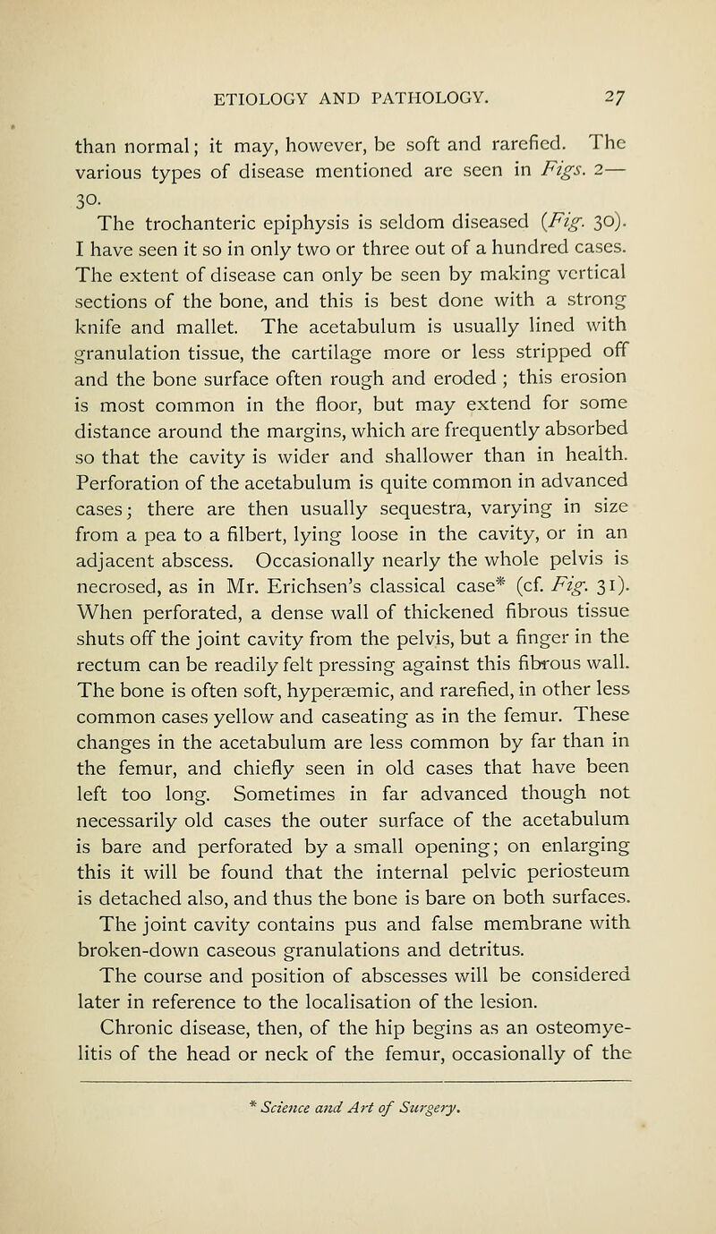 than normal; it may, however, be soft and rarefied. The various types of disease mentioned are seen in Figs. 2— 30. The trochanteric epiphysis is seldom diseased {Fig. 30). I have seen it so in only two or three out of a hundred cases. The extent of disease can only be seen by making vertical sections of the bone, and this is best done with a strong knife and mallet. The acetabulum is usually lined with granulation tissue, the cartilage more or less stripped off and the bone surface often rough and eroded ; this erosion is most common in the floor, but may extend for some distance around the margins, which are frequently absorbed so that the cavity is wider and shallower than in health. Perforation of the acetabulum is quite common in advanced cases; there are then usually sequestra, varying in size from a pea to a filbert, lying loose in the cavity, or in an adjacent abscess. Occasionally nearly the whole pelvis is necrosed, as in Mr. Erichsen's classical case* (cf. Fig. 31). When perforated, a dense wall of thickened fibrous tissue shuts off the joint cavity from the pelvis, but a finger in the rectum can be readily felt pressing against this fibrous wall. The bone is often soft, hyperaemic, and rarefied, in other less common cases yellow and caseating as in the femur. These changes in the acetabulum are less common by far than in the femur, and chiefly seen in old cases that have been left too long. Sometimes in far advanced though not necessarily old cases the outer surface of the acetabulum is bare and perforated by a small opening; on enlarging this it will be found that the internal pelvic periosteum is detached also, and thus the bone is bare on both surfaces. The joint cavity contains pus and false membrane with broken-down caseous granulations and detritus. The course and position of abscesses will be considered later in reference to the localisation of the lesion. Chronic disease, then, of the hip begins as an osteomye- litis of the head or neck of the femur, occasionally of the * Science and Art of Surgery.