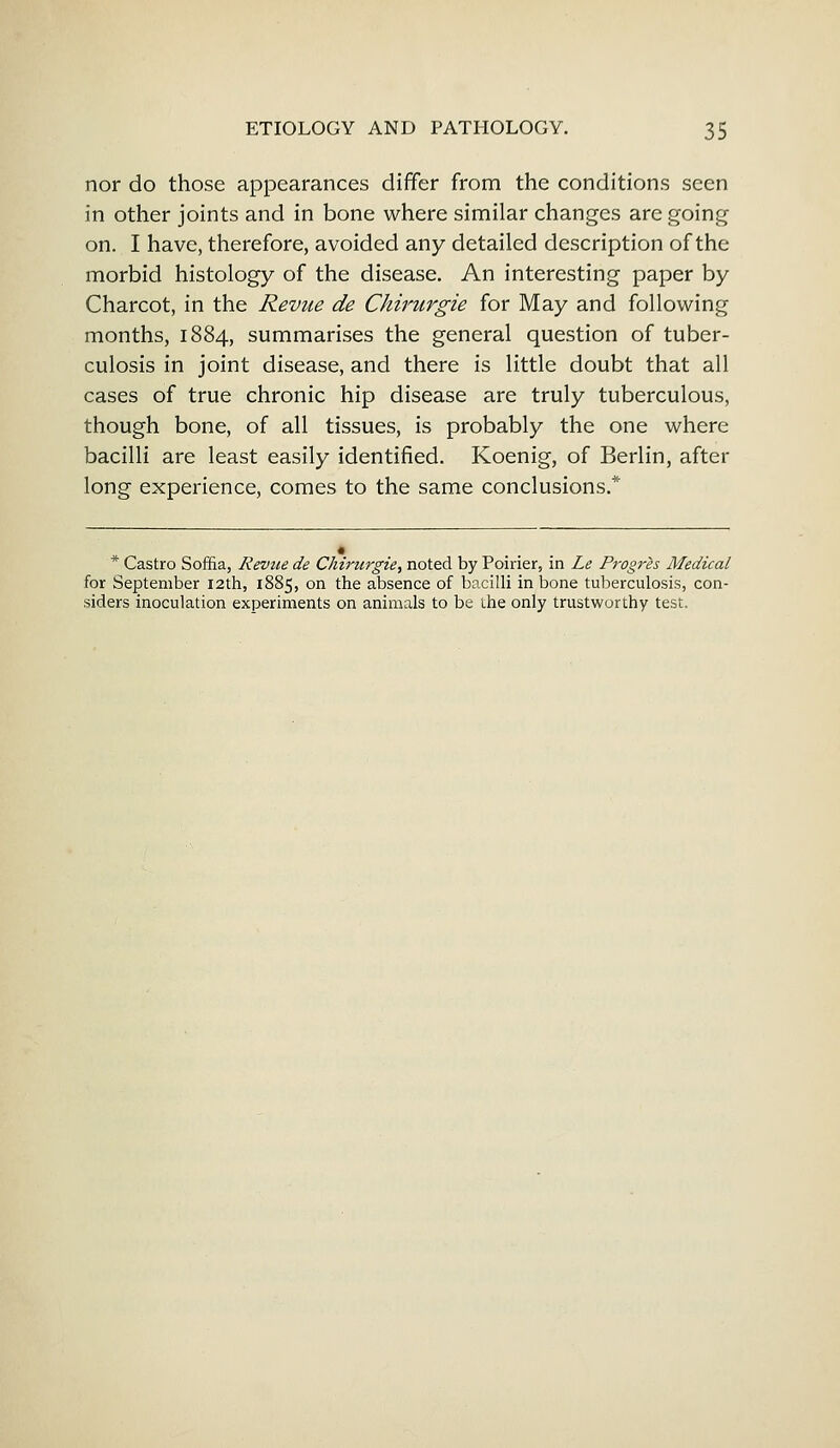 nor do those appearances differ from the conditions seen in other joints and in bone where similar changes are going on. I have, therefore, avoided any detailed description of the morbid histology of the disease. An interesting paper by Charcot, in the Revue de Chirurgie for May and following months, 1884, summarises the general question of tuber- culosis in joint disease, and there is little doubt that all cases of true chronic hip disease are truly tuberculous, though bone, of all tissues, is probably the one where bacilli are least easily identified. Koenig, of Berlin, after long experience, comes to the same conclusions.* * Castro Soffia, Revue de Chirurgie, noted by Poirier, in Le Prop-is Medical for September 12th, 1885, on the absence of bacilli in bone tuberculosis, con- siders inoculation experiments on animals to be the only trustworthy test.
