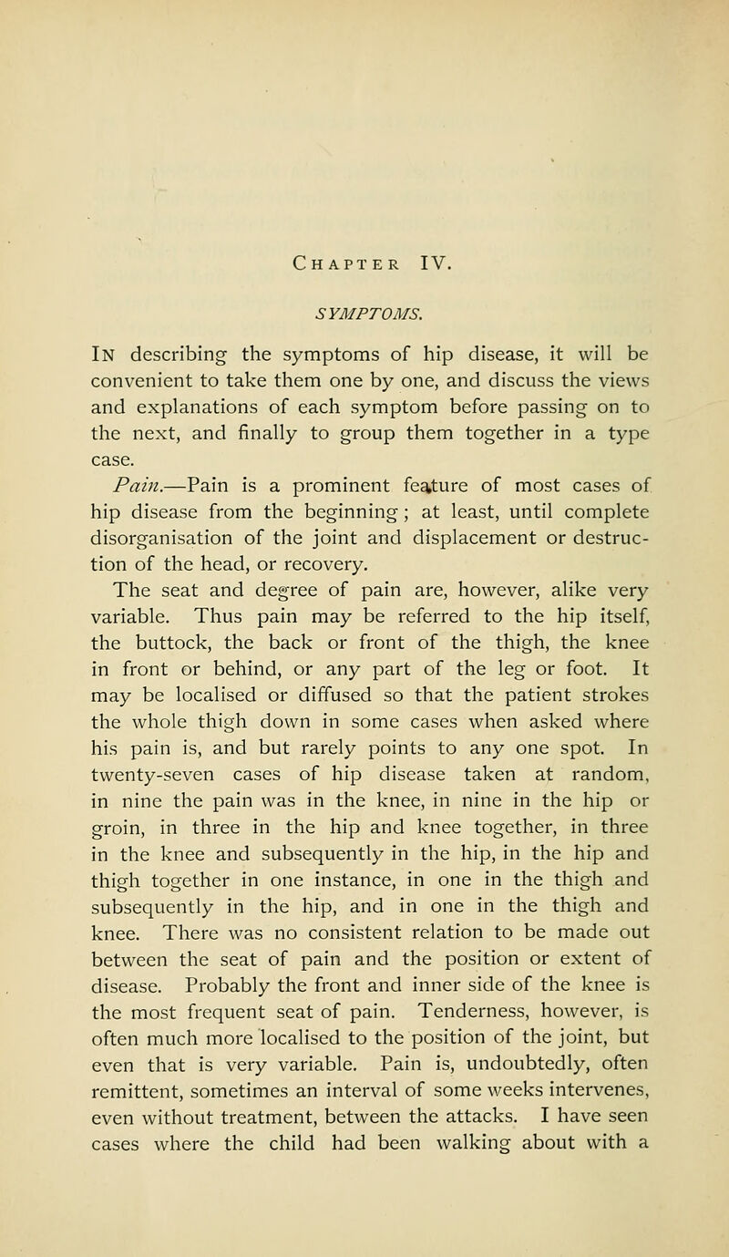 SYMPTOMS. In describing the symptoms of hip disease, it will be convenient to take them one by one, and discuss the views and explanations of each symptom before passing on to the next, and finally to group them together in a type case. Pain.—Pain is a prominent feature of most cases of hip disease from the beginning; at least, until complete disorganisation of the joint and displacement or destruc- tion of the head, or recovery. The seat and degree of pain are, however, alike very variable. Thus pain may be referred to the hip itself, the buttock, the back or front of the thigh, the knee in front or behind, or any part of the leg or foot. It may be localised or diffused so that the patient strokes the whole thigh down in some cases when asked where his pain is, and but rarely points to any one spot. In twenty-seven cases of hip disease taken at random, in nine the pain was in the knee, in nine in the hip or groin, in three in the hip and knee together, in three in the knee and subsequently in the hip, in the hip and thigh together in one instance, in one in the thigh and subsequently in the hip, and in one in the thigh and knee. There was no consistent relation to be made out between the seat of pain and the position or extent of disease. Probably the front and inner side of the knee is the most frequent seat of pain. Tenderness, however, is often much more localised to the position of the joint, but even that is very variable. Pain is, undoubtedly, often remittent, sometimes an interval of some weeks intervenes, even without treatment, between the attacks. I have seen cases where the child had been walking about with a