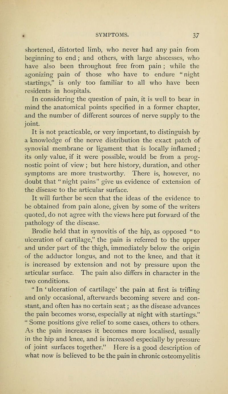 shortened, distorted limb, who never had any pain from beginning to end; and others, with large abscesses, who have also been throughout free from pain ; while the agonizing pain of those who have to endure night startings, is only too familiar to all who have been residents in hospitals. In considering the question of pain, it is well to bear in mind the anatomical points specified in a former chapter, and the number of different sources of nerve supply to the joint. It is not practicable, or very important, to distinguish by a knowledge of the nerve distribution the exact patch of synovial membrane or ligament that is locally inflamed ; its only value, if it were possible, would be from a prog- nostic point of view ; but here history, duration, and other symptoms are more trustworthy. There is, however, no doubt that night pains give us evidence of extension of the disease to the articular surface. It will further be seen that the ideas of the evidence to be obtained from pain alone, given by some of the writers quoted, do not agree with the views here put forward of the pathology of the disease. Brodie held that in synovitis of the hip, as opposed to ulceration of cartilage, the pain is referred to the upper and under part of the thigh, immediately below the origin of the adductor longus, and not to the knee, and that it is increased by extension and not by pressure upon the articular surface. The pain also differs in character in the two conditions. In ' ulceration of cartilage' the pain at first is trifling and only occasional, afterwards becoming severe and con- stant, and often has no certain seat; as the disease advances the pain becomes worse, especially at night with startings. Some positions give relief to some cases, others to others. As the pain increases it becomes more localised, usually in the hip and knee, and is increased especially by pressure of joint surfaces together. Here is a good description of what now is believed to be the pain in chronic osteomyelitis