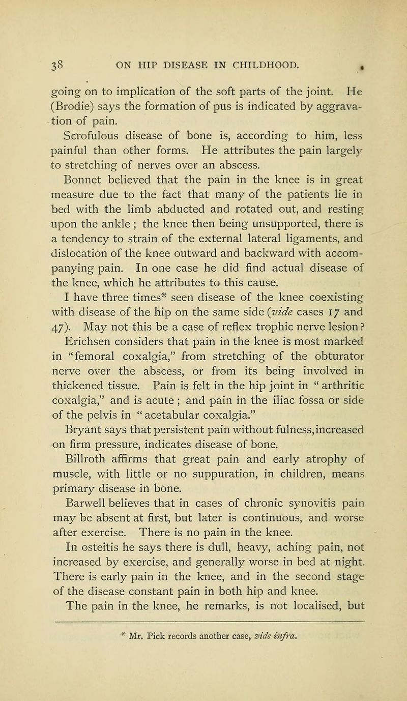 going on to implication of the soft parts of the joint. He (Brodie) says the formation of pus is indicated by aggrava- tion of pain. Scrofulous disease of bone is, according to him, less painful than other forms. He attributes the pain largely to stretching of nerves over an abscess. Bonnet believed that the pain in the knee is in great measure due to the fact that many of the patients lie in bed with the limb abducted and rotated out, and resting upon the ankle ; the knee then being unsupported, there is a tendency to strain of the external lateral ligaments, and dislocation of the knee outward and backward with accom- panying pain. In one case he did find actual disease of the knee, which he attributes to this cause. I have three times* seen disease of the knee coexisting with disease of the hip on the same side {vide cases 17 and 47). May not this be a case of reflex trophic nerve lesion ? Erichsen considers that pain in the knee is most marked in femoral coxalgia, from stretching of the obturator nerve over the abscess, or from its being involved in thickened tissue. Pain is felt in the hip joint in arthritic coxalgia, and is acute ; and pain in the iliac fossa or side of the pelvis in acetabular coxalgia. Bryant says that persistent pain without fulness, increased on firm pressure, indicates disease of bone. Billroth affirms that great pain and early atrophy of muscle, with little or no suppuration, in children, means primary disease in bone. Barwell believes that in cases of chronic synovitis pain may be absent at first, but later is continuous, and worse after exercise. There is no pain in the knee. In osteitis he says there is dull, heavy, aching pain, not increased by exercise, and generally worse in bed at night. There is early pain in the knee, and in the second stage of the disease constant pain in both hip and knee. The pain in the knee, he remarks, is not localised, but * Mr. Pick records another case, vide infra.