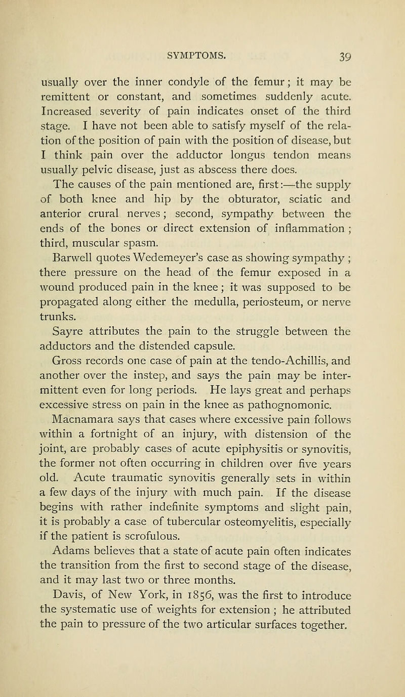 usually over the inner condyle of the femur; it may be remittent or constant, and sometimes suddenly acute. Increased severity of pain indicates onset of the third stage. I have not been able to satisfy myself of the rela- tion of the position of pain with the position of disease, but I think pain over the adductor longus tendon means usually pelvic disease, just as abscess there does. The causes of the pain mentioned are, first:—the supply of both knee and hip by the obturator, sciatic and anterior crural nerves; second, sympathy between the ends of the bones or direct extension of inflammation ; third, muscular spasm. Barwell quotes Wedemeyer's case as showing sympathy ; there pressure on the head of the femur exposed in a wound produced pain in the knee; it was supposed to be propagated along either the medulla, periosteum, or nerve trunks. Sayre attributes the pain to the struggle between the adductors and the distended capsule. Gross records one case of pain at the tendo-Achillis, and another over the instep, and says the pain may be inter- mittent even for long periods. He lays great and perhaps excessive stress on pain in the knee as pathognomonic. Macnamara says that cases where excessive pain follows within a fortnight of an injury, with distension of the joint, are probably cases of acute epiphysitis or synovitis, the former not often occurring in children over five years old. Acute traumatic synovitis generally sets in within a few days of the injury with much pain. If the disease begins with rather indefinite symptoms and slight pain, it is probably a case of tubercular osteomyelitis, especially if the patient is scrofulous. Adams believes that a state of acute pain often indicates the transition from the first to second stage of the disease, and it may last two or three months. Davis, of New York, in 1856, was the first to introduce the systematic use of weights for extension ; he attributed the pain to pressure of the two articular surfaces together.