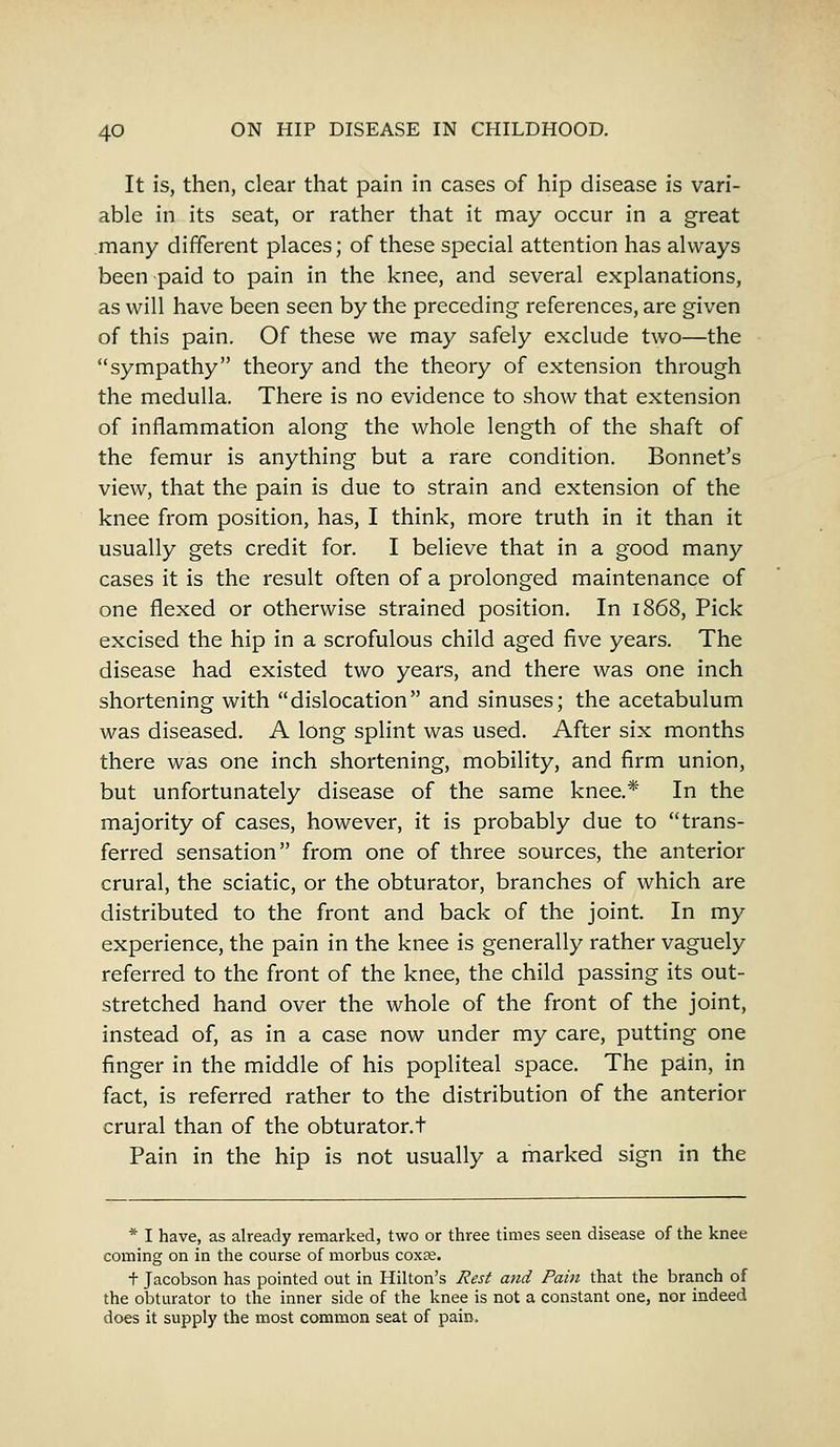 It is, then, clear that pain in cases of hip disease is vari- able in its seat, or rather that it may occur in a great many different places; of these special attention has always been paid to pain in the knee, and several explanations, as will have been seen by the preceding references, are given of this pain. Of these we may safely exclude two—the sympathy theory and the theory of extension through the medulla. There is no evidence to show that extension of inflammation along the whole length of the shaft of the femur is anything but a rare condition. Bonnet's view, that the pain is due to strain and extension of the knee from position, has, I think, more truth in it than it usually gets credit for. I believe that in a good many cases it is the result often of a prolonged maintenance of one flexed or otherwise strained position. In 1868, Pick excised the hip in a scrofulous child aged five years. The disease had existed two years, and there was one inch shortening with dislocation and sinuses; the acetabulum was diseased. A long splint was used. After six months there was one inch shortening, mobility, and firm union, but unfortunately disease of the same knee.* In the majority of cases, however, it is probably due to trans- ferred sensation from one of three sources, the anterior crural, the sciatic, or the obturator, branches of which are distributed to the front and back of the joint. In my experience, the pain in the knee is generally rather vaguely referred to the front of the knee, the child passing its out- stretched hand over the whole of the front of the joint, instead of, as in a case now under my care, putting one finger in the middle of his popliteal space. The pain, in fact, is referred rather to the distribution of the anterior crural than of the obturator.t Pain in the hip is not usually a marked sign in the * I have, as already remarked, two or three times seen disease of the knee coming on in the course of morbus coxse. t Jacobson has pointed out in Hilton's Rest and Pain that the branch of the obturator to the inner side of the knee is not a constant one, nor indeed does it supply the most common seat of pain.