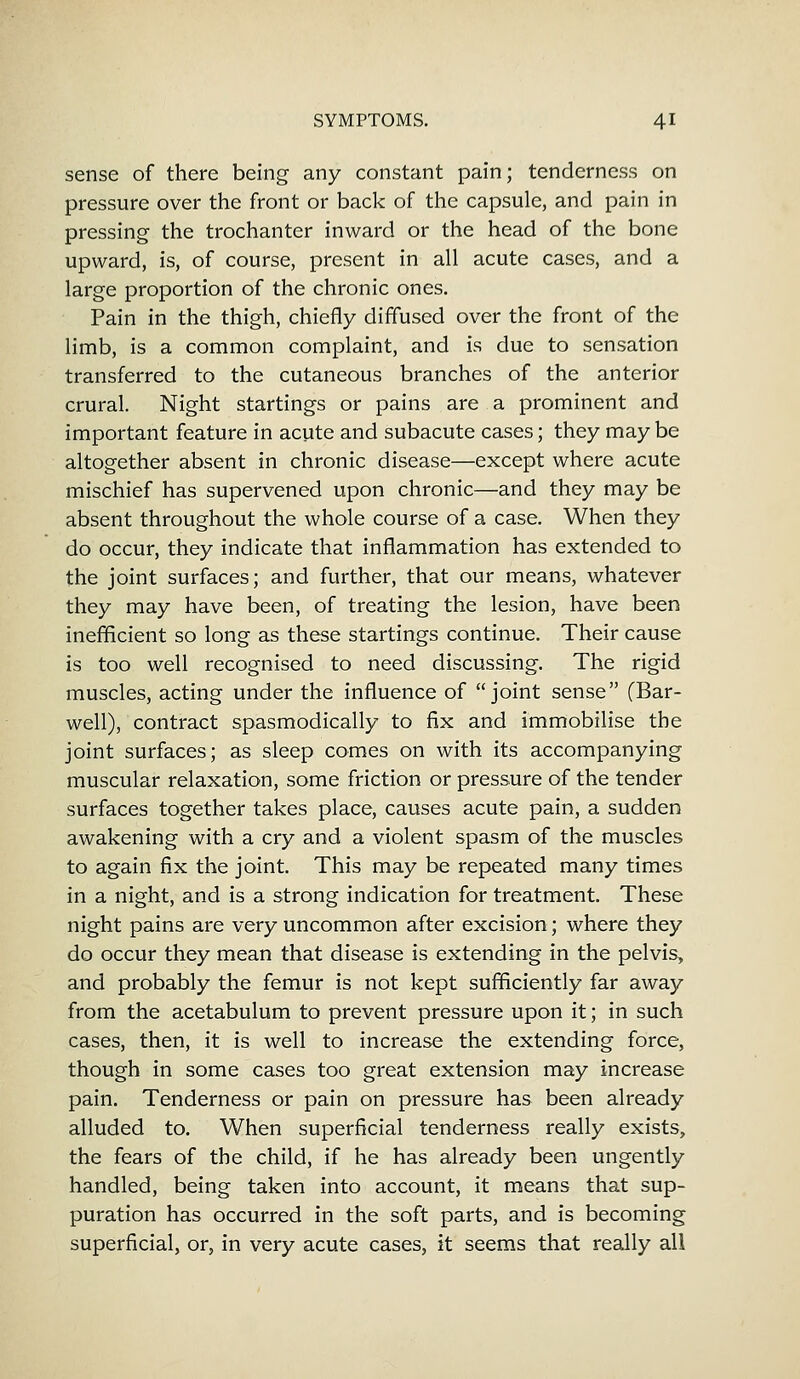 sense of there being any constant pain; tenderness on pressure over the front or back of the capsule, and pain in pressing the trochanter inward or the head of the bone upward, is, of course, present in all acute cases, and a large proportion of the chronic ones. Pain in the thigh, chiefly diffused over the front of the limb, is a common complaint, and is due to sensation transferred to the cutaneous branches of the anterior crural. Night startings or pains are a prominent and important feature in acute and subacute cases; they may be altogether absent in chronic disease—except where acute mischief has supervened upon chronic—and they may be absent throughout the whole course of a case. When they do occur, they indicate that inflammation has extended to the joint surfaces; and further, that our means, whatever they may have been, of treating the lesion, have been inefficient so long as these startings continue. Their cause is too well recognised to need discussing. The rigid muscles, acting under the influence of joint sense (Bar- well), contract spasmodically to fix and immobilise the joint surfaces; as sleep comes on with its accompanying muscular relaxation, some friction or pressure of the tender surfaces together takes place, causes acute pain, a sudden awakening with a cry and a violent spasm of the muscles to again fix the joint. This may be repeated many times in a night, and is a strong indication for treatment. These night pains are very uncommon after excision; where they do occur they mean that disease is extending in the pelvis, and probably the femur is not kept sufficiently far away from the acetabulum to prevent pressure upon it; in such cases, then, it is well to increase the extending force, though in some cases too great extension may increase pain. Tenderness or pain on pressure has been already alluded to. When superficial tenderness really exists, the fears of the child, if he has already been ungently handled, being taken into account, it means that sup- puration has occurred in the soft parts, and is becoming superficial, or, in very acute cases, it seems that really all