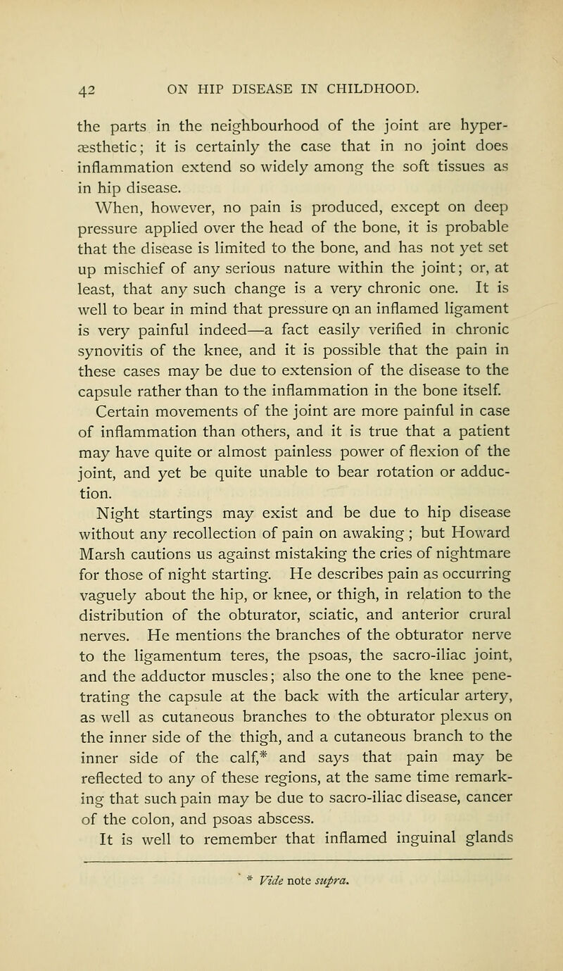 the parts in the neighbourhood of the joint are hyper- aesthetic; it is certainly the case that in no joint does inflammation extend so widely among the soft tissues as in hip disease. When, however, no pain is produced, except on deep pressure applied over the head of the bone, it is probable that the disease is limited to the bone, and has not yet set up mischief of any serious nature within the joint; or, at least, that any such change is a very chronic one. It is well to bear in mind that pressure o.n an inflamed ligament is very painful indeed—a fact easily verified in chronic synovitis of the knee, and it is possible that the pain in these cases may be due to extension of the disease to the capsule rather than to the inflammation in the bone itself. Certain movements of the joint are more painful in case of inflammation than others, and it is true that a patient may have quite or almost painless power of flexion of the joint, and yet be quite unable to bear rotation or adduc- tion. Night startings may exist and be due to hip disease without any recollection of pain on awaking; but Howard Marsh cautions us against mistaking the cries of nightmare for those of night starting. He describes pain as occurring vaguely about the hip, or knee, or thigh, in relation to the distribution of the obturator, sciatic, and anterior crural nerves. He mentions the branches of the obturator nerve to the ligamentum teres, the psoas, the sacro-iliac joint, and the adductor muscles; also the one to the knee pene- trating the capsule at the back with the articular artery, as well as cutaneous branches to the obturator plexus on the inner side of the thigh, and a cutaneous branch to the inner side of the calf,* and says that pain may be reflected to any of these regions, at the same time remark- ing that such pain may be due to sacro-iliac disease, cancer of the colon, and psoas abscess. It is well to remember that inflamed inguinal glands * Vide note supra.