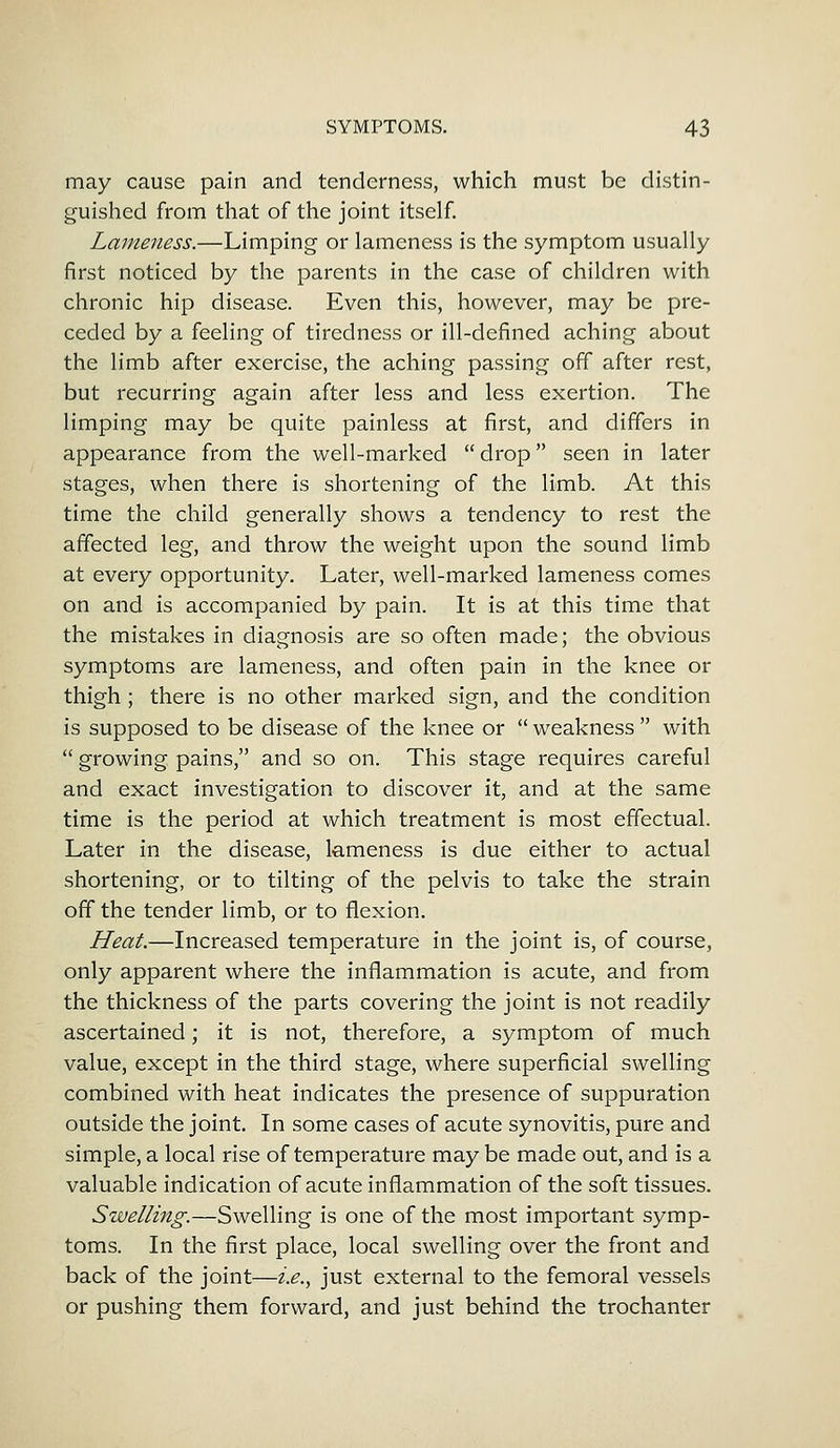 may cause pain and tenderness, which must be distin- guished from that of the joint itself. Lameness.—Limping or lameness is the symptom usually first noticed by the parents in the case of children with chronic hip disease. Even this, however, may be pre- ceded by a feeling of tiredness or ill-defined aching about the limb after exercise, the aching passing off after rest, but recurring again after less and less exertion. The limping may be quite painless at first, and differs in appearance from the well-marked  drop seen in later stages, when there is shortening of the limb. At this time the child generally shows a tendency to rest the affected leg, and throw the weight upon the sound limb at every opportunity. Later, well-marked lameness comes on and is accompanied by pain. It is at this time that the mistakes in diagnosis are so often made; the obvious symptoms are lameness, and often pain in the knee or thigh; there is no other marked sign, and the condition is supposed to be disease of the knee or  weakness  with  growing pains, and so on. This stage requires careful and exact investigation to discover it, and at the same time is the period at which treatment is most effectual. Later in the disease, lameness is due either to actual shortening, or to tilting of the pelvis to take the strain off the tender limb, or to flexion. Heat.—Increased temperature in the joint is, of course, only apparent where the inflammation is acute, and from the thickness of the parts covering the joint is not readily ascertained; it is not, therefore, a symptom of much value, except in the third stage, where superficial swelling combined with heat indicates the presence of suppuration outside the joint. In some cases of acute synovitis, pure and simple, a local rise of temperature may be made out, and is a valuable indication of acute inflammation of the soft tissues. Swelling.—Swelling is one of the most important symp- toms. In the first place, local swelling over the front and back of the joint—i.e., just external to the femoral vessels or pushing them forward, and just behind the trochanter