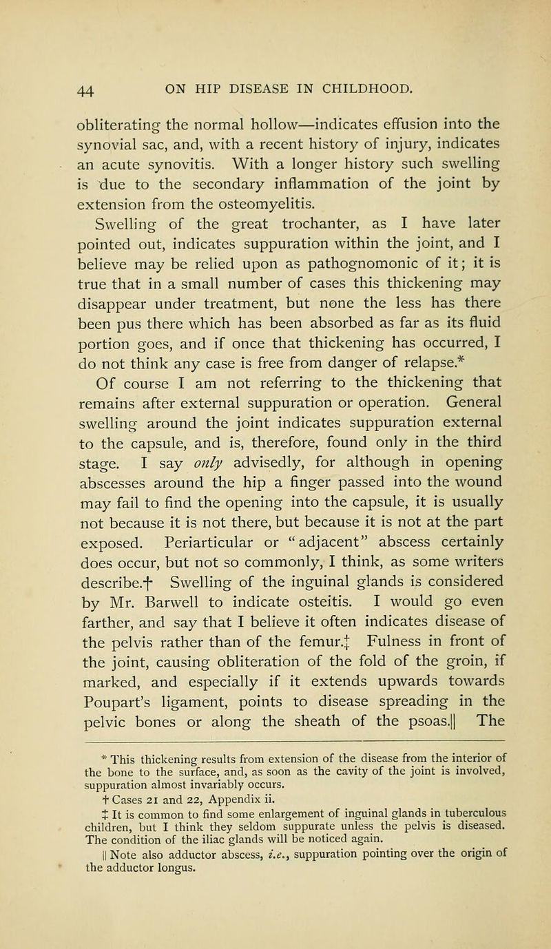 obliterating the normal hollow—indicates effusion into the synovial sac, and, with a recent history of injury, indicates an acute synovitis. With a longer history such swelling is due to the secondary inflammation of the joint by extension from the osteomyelitis. Swelling of the great trochanter, as I have later pointed out, indicates suppuration within the joint, and I believe may be relied upon as pathognomonic of it; it is true that in a small number of cases this thickening may disappear under treatment, but none the less has there been pus there which has been absorbed as far as its fluid portion goes, and if once that thickening has occurred, I do not think any case is free from danger of relapse* Of course I am not referring to the thickening that remains after external suppuration or operation. General swelling around the joint indicates suppuration external to the capsule, and is, therefore, found only in the third stage. I say only advisedly, for although in opening abscesses around the hip a finger passed into the wound may fail to find the opening into the capsule, it is usually not because it is not there, but because it is not at the part exposed. Periarticular or adjacent abscess certainly does occur, but not so commonly, I think, as some writers describe.^ Swelling of the inguinal glands is considered by Mr. Barwell to indicate osteitis. I would go even farther, and say that I believe it often indicates disease of the pelvis rather than of the femur.j Fulness in front of the joint, causing obliteration of the fold of the groin, if marked, and especially if it extends upwards towards Poupart's ligament, points to disease spreading in the pelvic bones or along the sheath of the psoas.|| The * This thickening results from extension of the disease from the interior of the bone to the surface, and, as soon as the cavity of the joint is involved, suppuration almost invariably occurs. + Cases 21 and 22, Appendix ii. + It is common to find some enlargement of inguinal glands in tuberculous children, but I think they seldom suppurate unless the pelvis is diseased. The condition of the iliac glands will be noticed again. il Note also adductor abscess, i.e., suppuration pointing over the origin of the adductor longus.