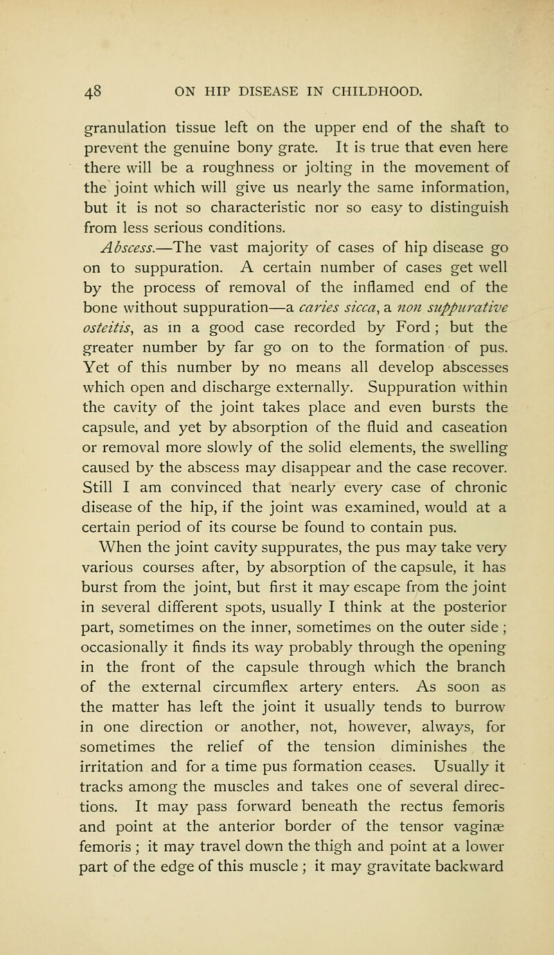 granulation tissue left on the upper end of the shaft to prevent the genuine bony grate. It is true that even here there will be a roughness or jolting in the movement of the joint which will give us nearly the same information, but it is not so characteristic nor so easy to distinguish from less serious conditions. Abscess.—The vast majority of cases of hip disease go on to suppuration. A certain number of cases get well by the process of removal of the inflamed end of the bone without suppuration—a caries sicca, a non suppurative osteitis, as in a good case recorded by Ford ; but the greater number by far go on to the formation of pus. Yet of this number by no means all develop abscesses which open and discharge externally. Suppuration within the cavity of the joint takes place and even bursts the capsule, and yet by absorption of the fluid and caseation or removal more slowly of the solid elements, the swelling caused by the abscess may disappear and the case recover. Still I am convinced that nearly every case of chronic disease of the hip, if the joint was examined, would at a certain period of its course be found to contain pus. When the joint cavity suppurates, the pus may take very various courses after, by absorption of the capsule, it has burst from the joint, but first it may escape from the joint in several different spots, usually I think at the posterior part, sometimes on the inner, sometimes on the outer side; occasionally it finds its way probably through the opening in the front of the capsule through which the branch of the external circumflex artery enters. As soon as the matter has left the joint it usually tends to burrow in one direction or another, not, however, always, for sometimes the relief of the tension diminishes the irritation and for a time pus formation ceases. Usually it tracks among the muscles and takes one of several direc- tions. It may pass forward beneath the rectus femoris and point at the anterior border of the tensor vaginae femoris ; it may travel down the thigh and point at a lower part of the edge of this muscle ; it may gravitate backward