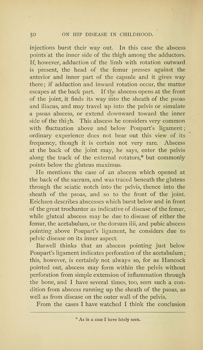 injections burst their way out. In this case the abscess points at the inner side of the thigh among the adductors. If, however, adduction of the limb with rotation outward is present, the head of the femur presses against the anterior and inner part of the capsule and it gives way there; if adduction and inward rotation occur, the matter escapes at the back part. If the abscess opens at the front of the joint, it finds its way into the sheath of the psoas and iliacus, and may travel up into the pelvis or simulate a psoas abscess, or extend downward toward the inner side of the thi^h. This abscess he considers very common with fluctuation above and below Poupart's ligament ; ordinary experience does not bear out this view of its frequency, though it is certain not very rare. Abscess at the back of the joint may, he says, enter the pelvis along the track of the external rotators,* but commonly points below the gluteus maximus. He mentions the case of an abscess which opened at the back of the sacrum, and was traced beneath the gluteus through the sciatic notch into the pelvis, thence into the sheath of the psoas, and so to the front of the joint. Erichsen describes abscesses which burst below and in front of the great trochanter as indicative of disease of the femur, while gluteal abscess may be due to disease of either the femur, the acetabulum, or the dorsum ilii, and pubic abscess pointing above Poupart's ligament, he considers due to pelvic disease on its inner aspect. Barwell thinks that an abscess pointing just below Poupart's ligament indicates perforation of the acetabulum ; this, however, is certainly not always so, for as Hancock pointed out, abscess may form within the pelvis without perforation from simple extension of inflammation through the bone, and I have several times, too, seen such a con- dition from abscess running up the sheath of the psoas, as well as from disease on the outer wall of the pelvis. From the cases I have watched I think the conclusion * As in a case I have lately seen.