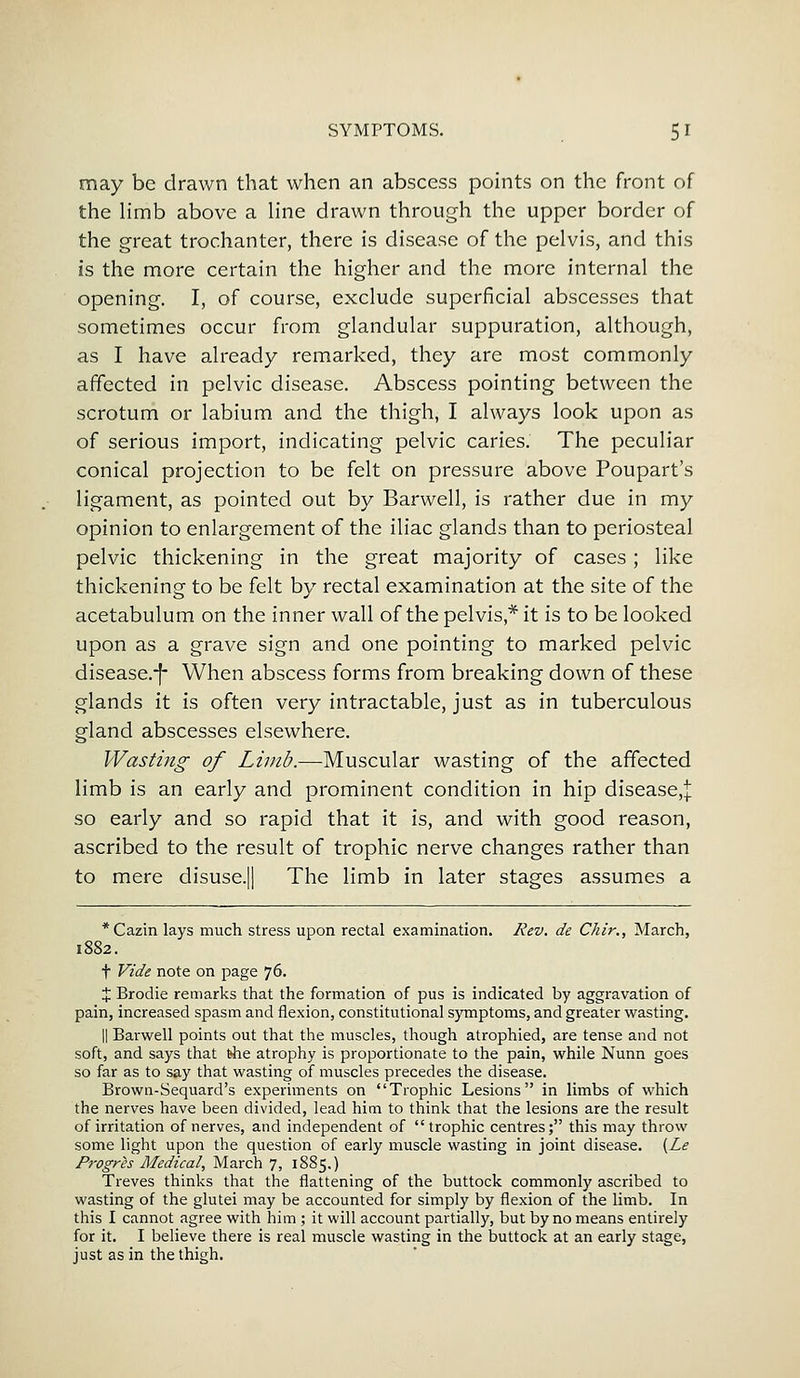 may be drawn that when an abscess points on the front of the limb above a line drawn through the upper border of the great trochanter, there is disease of the pelvis, and this is the more certain the higher and the more internal the opening. I, of course, exclude superficial abscesses that sometimes occur from glandular suppuration, although, as I have already remarked, they are most commonly affected in pelvic disease. Abscess pointing between the scrotum or labium and the thigh, I always look upon as of serious import, indicating pelvic caries. The peculiar conical projection to be felt on pressure above Poupart's ligament, as pointed out by Barwell, is rather due in my opinion to enlargement of the iliac glands than to periosteal pelvic thickening in the great majority of cases; like thickening to be felt by rectal examination at the site of the acetabulum on the inner wall of the pelvis* it is to be looked upon as a grave sign and one pointing to marked pelvic disease.-f- When abscess forms from breaking down of these glands it is often very intractable, just as in tuberculous gland abscesses elsewhere. Wasting of Limb.—Muscular wasting of the affected limb is an early and prominent condition in hip disease,! so early and so rapid that it is, and with good reason, ascribed to the result of trophic nerve changes rather than to mere disuse.j| The limb in later stages assumes a *Cazin lays much stress upon rectal examination. Rev. de Chir., March, 1882. t Vide note on page 76. % Brodie remarks that the formation of pus is indicated by aggravation of pain, increased spasm and flexion, constitutional symptoms, and greater wasting. || Barwell points out that the muscles, though atrophied, are tense and not soft, and says that the atrophy is proportionate to the pain, while Nunn goes so far as to say that wasting of muscles precedes the disease. Brown-Sequard's experiments on Trophic Lesions in limbs of which the nerves have been divided, lead him to think that the lesions are the result of irritation of nerves, and independent of trophic centres; this may throw some light upon the question of early muscle wasting in joint disease. (Le Progres Medical, March 7, 1885.) Treves thinks that the flattening of the buttock commonly ascribed to wasting of the glutei may be accounted for simply by flexion of the limb. In this I cannot agree with him ; it will account partially, but by no means entirely for it. I believe there is real muscle wasting in the buttock at an early stage, just as in the thigh.