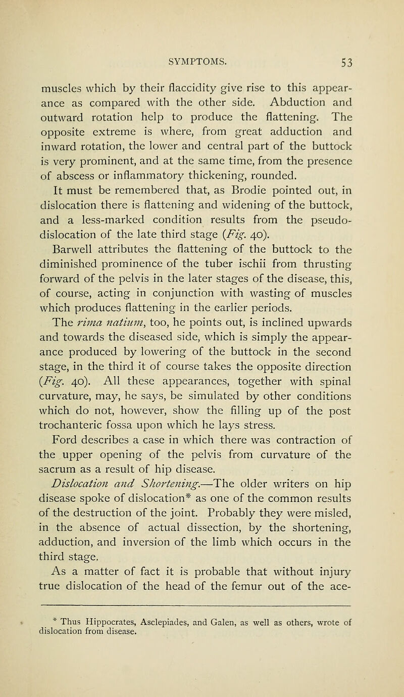 muscles which by their flaccidity give rise to this appear- ance as compared with the other side. Abduction and outward rotation help to produce the flattening. The opposite extreme is where, from great adduction and inward rotation, the lower and central part of the buttock is very prominent, and at the same time, from the presence of abscess or inflammatory thickening, rounded. It must be remembered that, as Brodie pointed out, in dislocation there is flattening and widening of the buttock, and a less-marked condition results from the pseudo- dislocation of the late third stage {Fig. 40). Barwell attributes the flattening of the buttock to the diminished prominence of the tuber ischii from thrusting forward of the pelvis in the later stages of the disease, this, of course, acting in conjunction with wasting of muscles which produces flattening in the earlier periods. The rima natium, too, he points out, is inclined upwards and towards the diseased side, which is simply the appear- ance produced by lowering of the buttock in the second stage, in the third it of course takes the opposite direction {Fig. 40). All these appearances, together with spinal curvature, may, he says, be simulated by other conditions which do not, however, show the filling up of the post trochanteric fossa upon which he lays stress. Ford describes a case in which there was contraction of the upper opening of the pelvis from curvature of the sacrum as a result of hip disease. Dislocation and Shortening.—The older writers on hip disease spoke of dislocation* as one of the common results of the destruction of the joint. Probably they were misled, in the absence of actual dissection, by the shortening, adduction, and inversion of the limb which occurs in the third stage. As a matter of fact it is probable that without injury true dislocation of the head of the femur out of the ace- * Thus Hippocrates, Asclepiades, and Galen, as well as others, wrote of dislocation from disease.