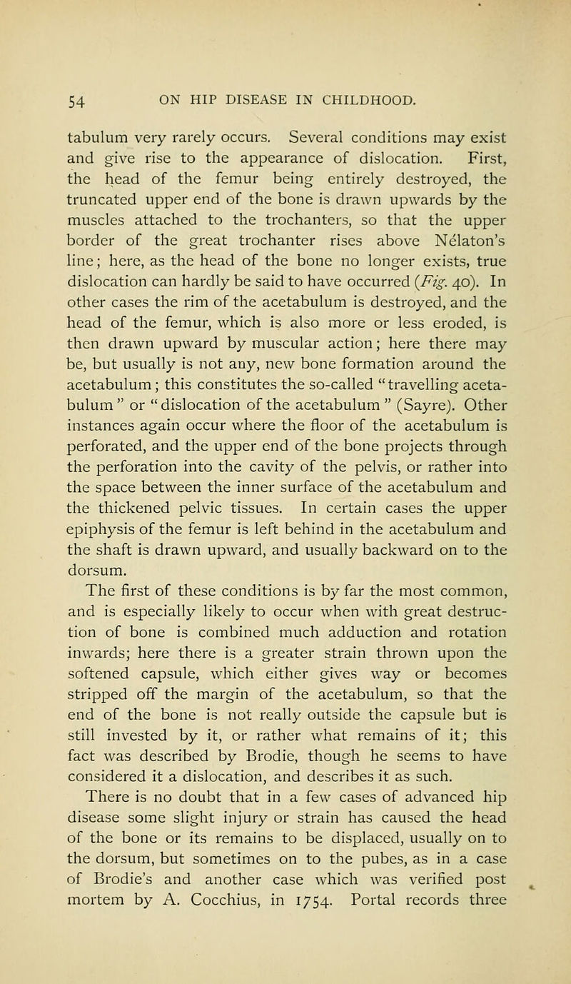 tabulum very rarely occurs. Several conditions may exist and give rise to the appearance of dislocation. First, the head of the femur being entirely destroyed, the truncated upper end of the bone is drawn upwards by the muscles attached to the trochanters, so that the upper border of the great trochanter rises above Nelaton's line; here, as the head of the bone no longer exists, true dislocation can hardly be said to have occurred {Fig. 40). In other cases the rim of the acetabulum is destroyed, and the head of the femur, which is also more or less eroded, is then drawn upward by muscular action; here there may be, but usually is not any, new bone formation around the acetabulum; this constitutes the so-called travelling aceta- bulum  or dislocation of the acetabulum  (Sayre). Other instances again occur where the floor of the acetabulum is perforated, and the upper end of the bone projects through the perforation into the cavity of the pelvis, or rather into the space between the inner surface of the acetabulum and the thickened pelvic tissues. In certain cases the upper epiphysis of the femur is left behind in the acetabulum and the shaft is drawn upward, and usually backward on to the dorsum. The first of these conditions is by far the most common, and is especially likely to occur when with great destruc- tion of bone is combined much adduction and rotation inwards; here there is a greater strain thrown upon the softened capsule, which either gives way or becomes stripped off the margin of the acetabulum, so that the end of the bone is not really outside the capsule but is still invested by it, or rather what remains of it; this fact was described by Brodie, though he seems to have considered it a dislocation, and describes it as such. There is no doubt that in a few cases of advanced hip disease some slight injury or strain has caused the head of the bone or its remains to be displaced, usually on to the dorsum, but sometimes on to the pubes, as in a case of Brodie's and another case which was verified post mortem by A. Cocchius, in 1754. Portal records three