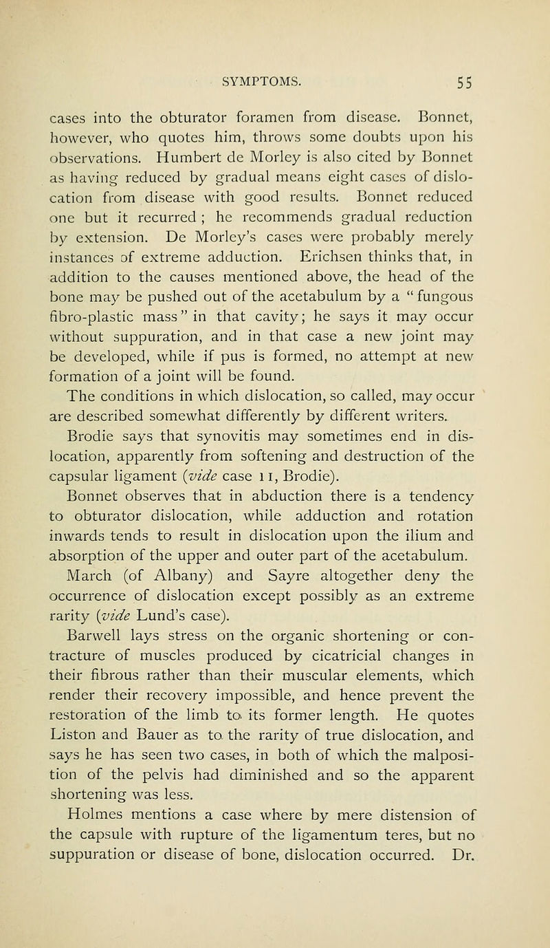 cases into the obturator foramen from disease. Bonnet, however, who quotes him, throws some doubts upon his observations. Humbert de Morley is also cited by Bonnet as having reduced by gradual means eight cases of dislo- cation from disease with good results. Bonnet reduced one but it recurred ; he recommends gradual reduction by extension. De Morley's cases were probably merely instances of extreme adduction. Erichsen thinks that, in addition to the causes mentioned above, the head of the bone may be pushed out of the acetabulum by a  fungous fibro-plastic mass in that cavity; he says it may occur without suppuration, and in that case a new joint may be developed, while if pus is formed, no attempt at new formation of a joint will be found. The conditions in which dislocation, so called, may occur are described somewhat differently by different writers. Brodie says that synovitis may sometimes end in dis- location, apparently from softening and destruction of the capsular ligament {vide case 11, Brodie). Bonnet observes that in abduction there is a tendency to obturator dislocation, while adduction and rotation inwards tends to result in dislocation upon the ilium and absorption of the upper and outer part of the acetabulum. March (of Albany) and Sayre altogether deny the occurrence of dislocation except possibly as an extreme rarity {vide Lund's case). Barvvell lays stress on the organic shortening or con- tracture of muscles produced by cicatricial changes in their fibrous rather than their muscular elements, which render their recovery impossible, and hence prevent the restoration of the limb to its former length. He quotes Liston and Bauer as to the rarity of true dislocation, and says he has seen two cases, in both of which the malposi- tion of the pelvis had diminished and so the apparent shortening was less. Holmes mentions a case where by mere distension of the capsule with rupture of the ligamentum teres, but no suppuration or disease of bone, dislocation occurred. Dr.