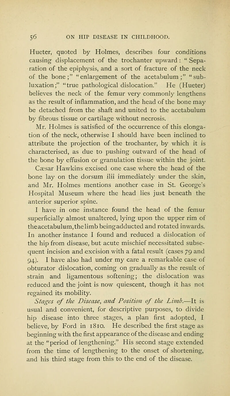 Hueter, quoted by Holmes, describes four conditions causing displacement of the trochanter upward : Sepa- ration of the epiphysis, and a sort of fracture of the neck of the bone; enlargement of the acetabulum; sub- luxation; true pathological dislocation. He (Hueter) believes the neck of the femur very commonly lengthens as the result of inflammation, and the head of the bone may be detached from the shaft and united to the acetabulum by fibrous tissue or cartilage without necrosis. Mr. Holmes is satisfied of the occurrence of this elonga- tion of the neck, otherwise I should have been inclined to attribute the projection of the trochanter, by which it is characterised, as due to pushing outward of the head of the bone by effusion or granulation tissue within the joint. Caesar Hawkins excised one case where the head of the bone lay on the dorsum ilii immediately under the skin, and Mr. Holmes mentions another case in St. George's Hospital Museum where the head lies just beneath the anterior superior spine. I have in one instance found the head of the femur superficially almost unaltered, lying upon the upper rim of theacetabulum,thelimbbeingadducted and rotated inwards. In another instance I found and reduced a dislocation of the hip from disease, but acute mischief necessitated subse- quent incision and excision with a fatal result (cases 79 and 94). I have also had under my care a remarkable case of obturator dislocation, coming on gradually as the result of strain and ligamentous softening; the dislocation was reduced and the joint is now quiescent, though it has not regained its mobility. Stages of the Disease, and Position of the Limb.—It is usual and convenient, for descriptive purposes, to divide hip disease into three stages, a plan first adopted, I believe, by Ford in 1810. He described the first stage as beginning with the first appearance of the disease and ending at the period of lengthening. His second stage extended from the time of lengthening to the onset of shortening, and his third stas^e from this to the end of the disease.