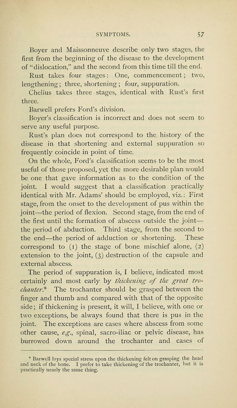 Royer and Maissonncuvc describe only two stages, the first from the beginning of the disease to the development of dislocation, and the second from this time till the end. Rust takes four stages: One, commencement; two, lengthening; three, shortening ; four, suppuration. Chelius takes three stages, identical with Rust's first three. Barwell prefers Ford's division. Boyer's classification is incorrect and does not seem to serve any useful purpose. Rust's plan does not correspond to the history of the disease in that shortening and external suppuration so frequently coincide in point of time. On the whole, Ford's classification seems to be the most useful of those proposed, yet the more desirable plan would be one that gave information as to the condition of the joint. I would suggest that a classification practically identical with Mr. Adams' should be employed, viz.: First stage, from the onset to the development of pus within the joint—the period of flexion. Second stage, from the end of the first until the formation of abscess outside the joint— the period of abduction. Third stage, from the second to the end—the period of adduction or shortening. These correspond to (i) the stage of bone mischief alone, (2) extension to the joint, (3) destruction of the capsule and external abscess. The period of suppuration is, I believe, indicated most certainly and most early by thickening of the great tro- chanter* The trochanter should be grasped between the finger and thumb and compared with that of the opposite side; if thickening is present, it will, I believe, with one or two exceptions, be always found that there is pus in the joint. The exceptions are cases where abscess from some other cause, e.g., spinal, sacro-iliac or pelvic disease, has burrowed down around the trochanter and cases of * Barwell lays special stress upon the thickening felt on grasping the head and neck of the bone. I prefer to take thickening of the trochanter, but it is practically nearly the same thing.