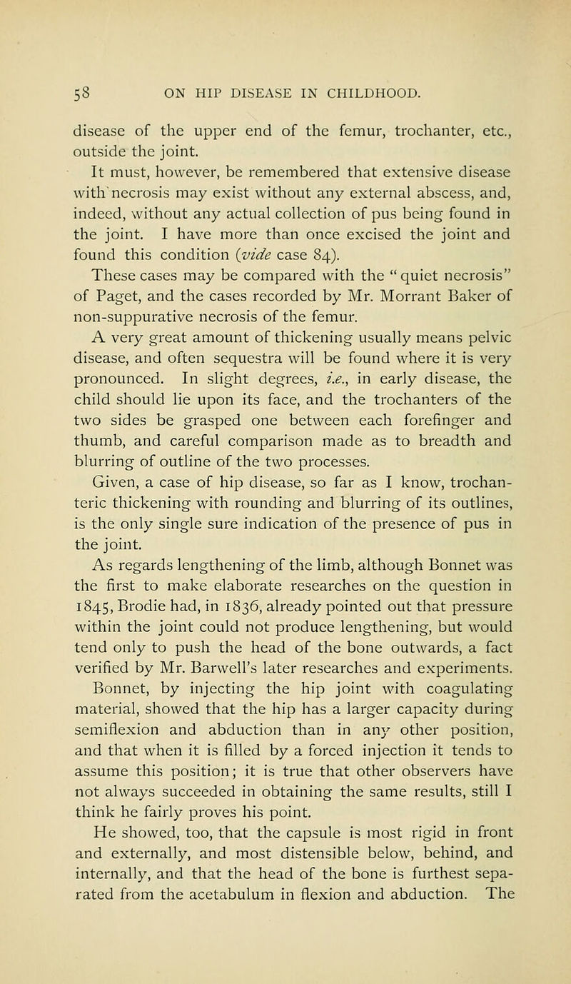 disease of the upper end of the femur, trochanter, etc., outside the joint. It must, however, be remembered that extensive disease with'necrosis may exist without any external abscess, and, indeed, without any actual collection of pus being found in the joint. I have more than once excised the joint and found this condition (vide case 84). These cases may be compared with the quiet necrosis of Paget, and the cases recorded by Mr. Morrant Baker of non-suppurative necrosis of the femur. A very great amount of thickening usually means pelvic disease, and often sequestra will be found where it is very pronounced. In slight degrees, i.e., in early disease, the child should lie upon its face, and the trochanters of the two sides be grasped one between each forefinger and thumb, and careful comparison made as to breadth and blurring of outline of the two processes. Given, a case of hip disease, so far as I know, trochan- teric thickening with rounding and blurring of its outlines, is the only single sure indication of the presence of pus in the joint. As regards lengthening of the limb, although Bonnet was the first to make elaborate researches on the question in 1845, Brodie had, in 1836, already pointed out that pressure within the joint could not produce lengthening, but would tend only to push the head of the bone outwards, a fact verified by Mr. Barwell's later researches and experiments. Bonnet, by injecting the hip joint with coagulating material, showed that the hip has a larger capacity during semiflexion and abduction than in any other position, and that when it is filled by a forced injection it tends to assume this position; it is true that other observers have not always succeeded in obtaining the same results, still I think he fairly proves his point. He showed, too, that the capsule is most rigid in front and externally, and most distensible below, behind, and internally, and that the head of the bone is furthest sepa- rated from the acetabulum in flexion and abduction. The
