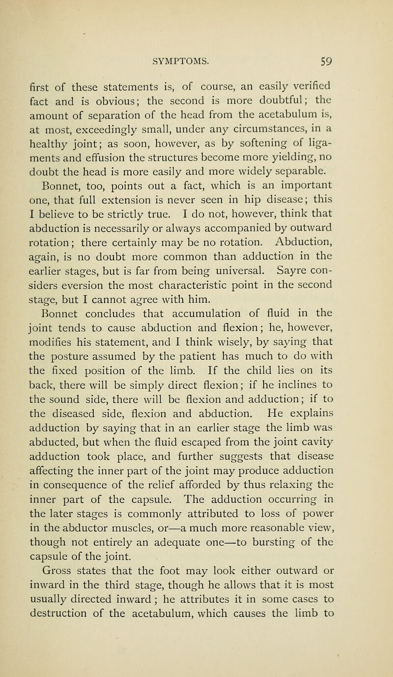 first of these statements is, of course, an easily verified fact and is obvious; the second is more doubtful; the amount of separation of the head from the acetabulum is, at most, exceedingly small, under any circumstances, in a healthy joint; as soon, however, as by softening of liga- ments and effusion the structures become more yielding, no doubt the head is more easily and more widely separable. Bonnet, too, points out a fact, which is an important one, that full extension is never seen in hip disease; this I believe to be strictly true. I do not, however, think that abduction is necessarily or always accompanied by outward rotation; there certainly may be no rotation. Abduction, again, is no doubt more common than adduction in the earlier stages, but is far from being universal. Sayre con- siders eversion the most characteristic point in the second stage, but I cannot agree with him. Bonnet concludes that accumulation of fluid in the joint tends to cause abduction and flexion; he, however, modifies his statement, and I think wisely, by saying that the posture assumed by the patient has much to do with the fixed position of the limb. If the child lies on its back, there will be simply direct flexion; if he inclines to the sound side, there will be flexion and adduction; if to the diseased side, flexion and abduction. He explains adduction by saying that in an earlier stage the limb was abducted, but when the fluid escaped from the joint cavity adduction took place, and further suggests that disease affecting the inner part of the joint may produce adduction in consequence of the relief afforded by thus relaxing the inner part of the capsule. The adduction occurring in the later stages is commonly attributed to loss of power in the abductor muscles, or—a much more reasonable view, though not entirely an adequate one—to bursting of the capsule of the joint. Gross states that the foot may look either outward or inward in the third stage, though he allows that it is most usually directed inward ; he attributes it in some cases to destruction of the acetabulum, which causes the limb to