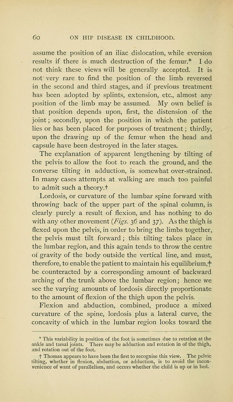 assume the position of an iliac dislocation, while eversion results if there is much destruction of the femur.* I do not think these views will be generally accepted. It is not' very rare to find the position of the limb reversed in the second and third stages, and if previous treatment has been adopted by splints, extension, etc., almost any position of the limb may be assumed. My own belief is that position depends upon, first, the distension of the joint; secondly, upon the position in which the patient lies or has been placed for purposes of treatment; thirdly, upon the drawing up of the femur when the head and capsule have been destroyed in the later stages. The explanation of apparent lengthening by tilting of the pelvis to allow the foot to reach the ground, and the converse tilting in adduction, is somewhat over-strained. In many cases attempts at walking are much too painful to admit such a theory.t Lordosis, or curvature of the lumbar spine forward with throwing back of the upper part of the spinal column, is clearly purely a result of flexion, and has nothing to do with any other movement {Figs. 36 and 37). As the thigh is flexed upon the pelvis, in order to bring the limbs together, the pelvis must tilt forward ; this tilting takes place in the lumbar region, and this again tends to throw the centre of gravity of the body outside the vertical line, and must, therefore, to enable the patient to maintain his equilibrium,-f- be counteracted by a corresponding amount of backward arching of the trunk above the lumbar region; hence we see the varying amounts of lordosis directly proportionate to the amount of flexion of the thigh upon the pelvis. Flexion and abduction, combined, produce a mixed curvature of the spine, lordosis plus a lateral curve, the concavity of which in the lumbar region looks toward the * This variability in position of the foot is sometimes due to rotation at the ankle and tarsal joints. There may be adduction and rotation in of the thigh, and rotation out of the foot. f Thomas appears to have been the first to recognise this view. The pelvic tilting, whether in flexion, abduction, or adduction, is to avoid the incon- venience of want of parallelism, and occurs whether the child is up or in bed.