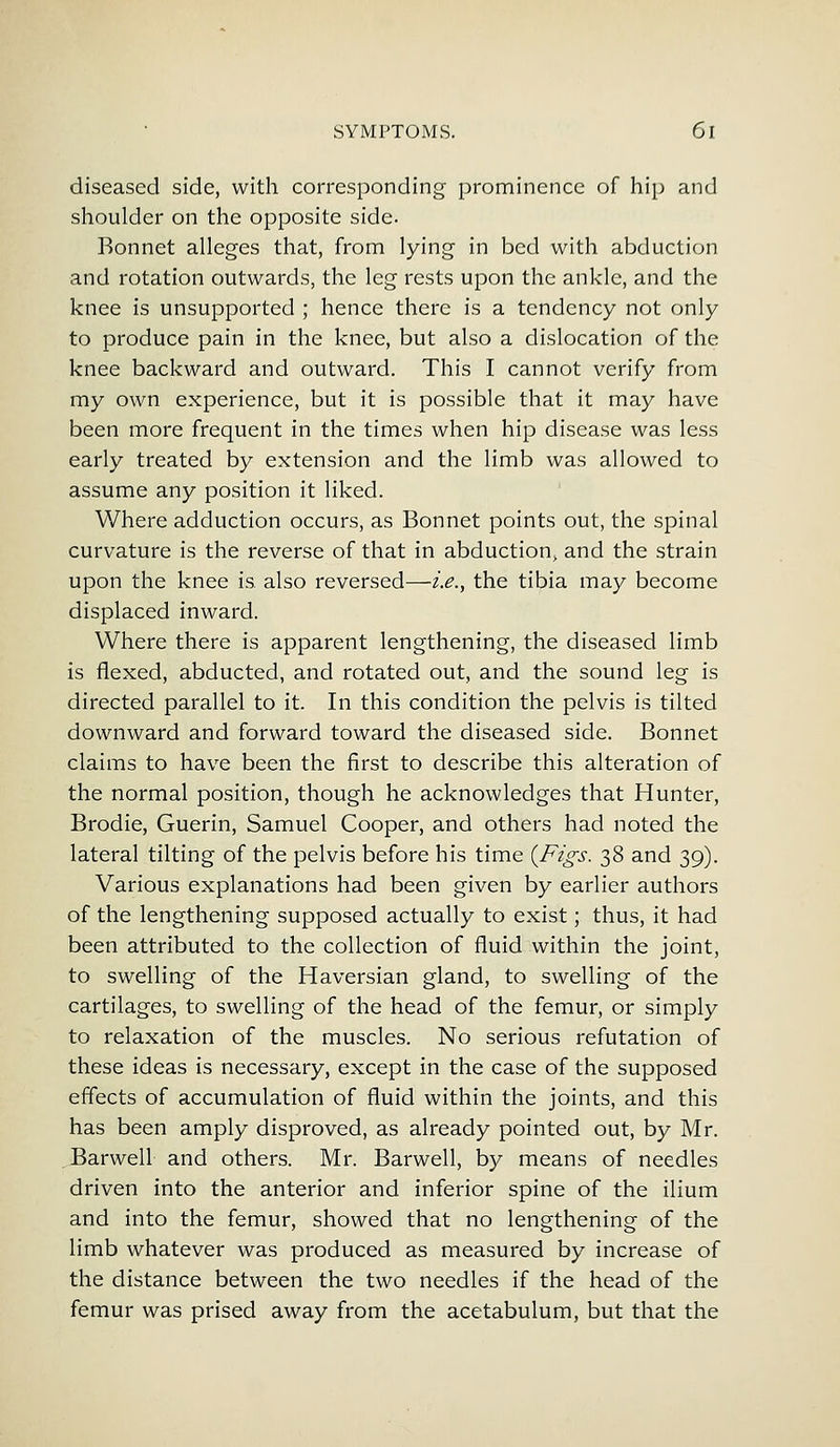 diseased side, with corresponding prominence of hip and shoulder on the opposite side. Bonnet alleges that, from lying in bed with abduction and rotation outwards, the leg rests upon the ankle, and the knee is unsupported ; hence there is a tendency not only to produce pain in the knee, but also a dislocation of the knee backward and outward. This I cannot verify from my own experience, but it is possible that it may have been more frequent in the times when hip disease was less early treated by extension and the limb was allowed to assume any position it liked. Where adduction occurs, as Bonnet points out, the spinal curvature is the reverse of that in abduction, and the strain upon the knee is also reversed—i.e., the tibia may become displaced inward. Where there is apparent lengthening, the diseased limb is flexed, abducted, and rotated out, and the sound leg is directed parallel to it. In this condition the pelvis is tilted downward and forward toward the diseased side. Bonnet claims to have been the first to describe this alteration of the normal position, though he acknowledges that Hunter, Brodie, Guerin, Samuel Cooper, and others had noted the lateral tilting of the pelvis before his time {Figs. 38 and 39). Various explanations had been given by earlier authors of the lengthening supposed actually to exist; thus, it had been attributed to the collection of fluid within the joint, to swelling of the Haversian gland, to swelling of the cartilages, to swelling of the head of the femur, or simply to relaxation of the muscles. No serious refutation of these ideas is necessary, except in the case of the supposed effects of accumulation of fluid within the joints, and this has been amply disproved, as already pointed out, by Mr. Barwell and others. Mr. Barwell, by means of needles driven into the anterior and inferior spine of the ilium and into the femur, showed that no lengthening of the limb whatever was produced as measured by increase of the distance between the two needles if the head of the femur was prised away from the acetabulum, but that the