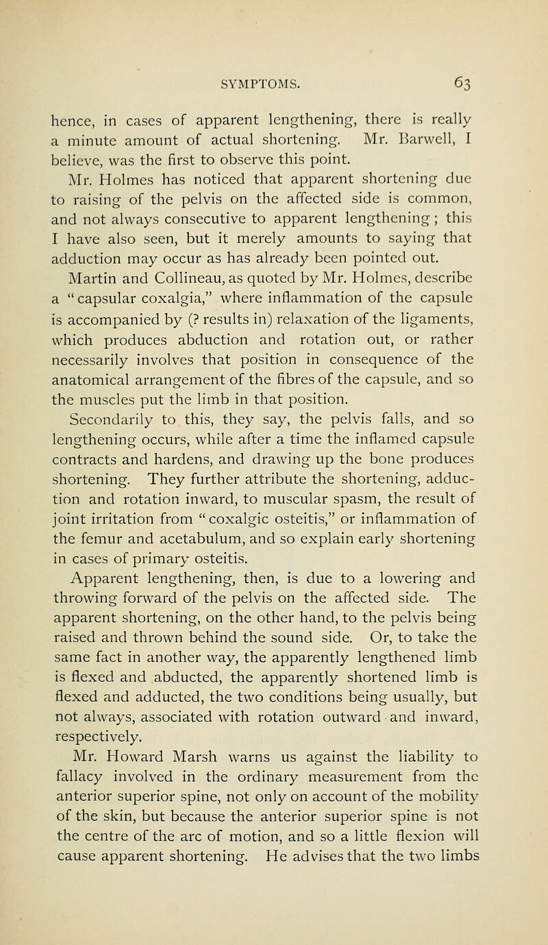 hence, in cases of apparent lengthening, there is really a minute amount of actual shortening. Mr. Harwell, I believe, was the first to observe this point. Mr. Holmes has noticed that apparent shortening due to raising of the pelvis on the affected side is common, and not always consecutive to apparent lengthening; this I have also seen, but it merely amounts to saying that adduction may occur as has already been pointed out. Martin and Collineau, as quoted by Mr. Holmes, describe a  capsular coxalgia, where inflammation of the capsule is accompanied by (? results in) relaxation of the ligaments, which produces abduction and rotation out, or rather necessarily involves that position in consequence of the anatomical arrangement of the fibres of the capsule, and so the muscles put the limb in that position. Secondarily to this, they say, the pelvis falls, and so lengthening occurs, while after a time the inflamed capsule contracts and hardens, and drawing up the bone produces shortening. They further attribute the shortening, adduc- tion and rotation inward, to muscular spasm, the result of joint irritation from coxalgic osteitis, or inflammation of the femur and acetabulum, and so explain early shortening in cases of primary osteitis. Apparent lengthening, then, is due to a lowering and throwing forward of the pelvis on the affected side. The apparent shortening, on the other hand, to the pelvis being raised and thrown behind the sound side. Or, to take the same fact in another way, the apparently lengthened limb is flexed and abducted, the apparently shortened limb is flexed and adducted, the two conditions being usually, but not always, associated with rotation outward and inward, respectively. Mr. Howard Marsh warns us against the liability to fallacy involved in the ordinary measurement from the anterior superior spine, not only on account of the mobility of the skin, but because the anterior superior spine is not the centre of the arc of motion, and so a little flexion will cause apparent shortening. He advises that the two limbs