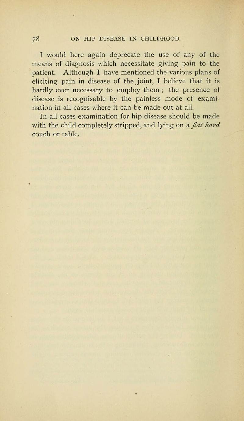 I would here again deprecate the use of any of the means of diagnosis which necessitate giving pain to the patient. Although I have mentioned the various plans of eliciting pain in disease of the.joint, I believe that it is hardly ever necessary to employ them ; the presence of disease is recognisable by the painless mode of exami- nation in all cases where it can be made out at all. In all cases examination for hip disease should be made with the child completely stripped, and lying on a flat hard couch or table.
