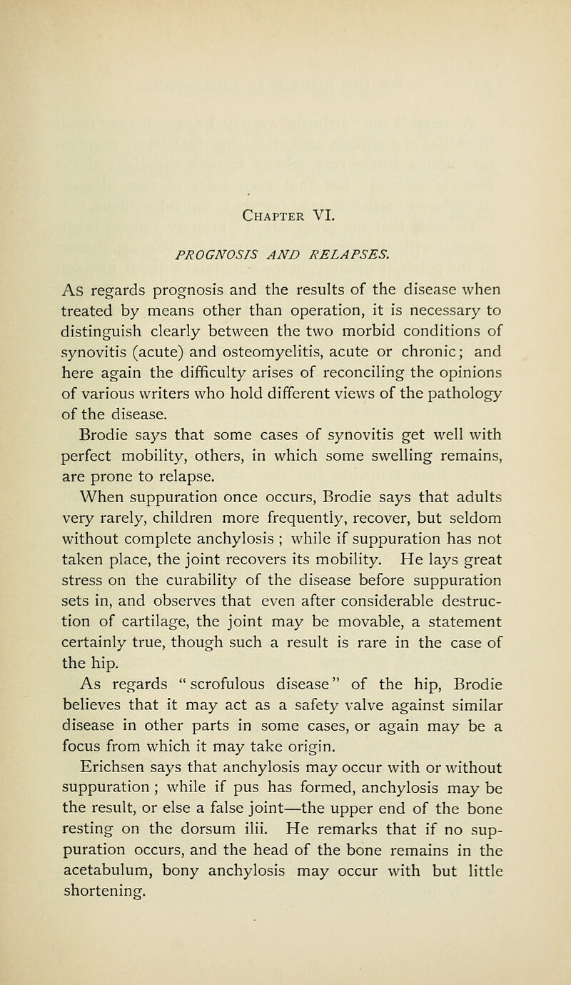 PROGNOSIS AND RELAPSES. As regards prognosis and the results of the disease when treated by means other than operation, it is necessary to distinguish clearly between the two morbid conditions of synovitis (acute) and osteomyelitis, acute or chronic; and here again the difficulty arises of reconciling the opinions of various writers who hold different views of the pathology of the disease. Brodie says that some cases of synovitis get well with perfect mobility, others, in which some swelling remains, are prone to relapse. When suppuration once occurs, Brodie says that adults very rarely, children more frequently, recover, but seldom without complete anchylosis ; while if suppuration has not taken place, the joint recovers its mobility. He lays great stress on the curability of the disease before suppuration sets in, and observes that even after considerable destruc- tion of cartilage, the joint may be movable, a statement certainly true, though such a result is rare in the case of the hip. As regards  scrofulous disease of the hip, Brodie believes that it may act as a safety valve against similar disease in other parts in some cases, or again may be a focus from which it may take origin. Erichsen says that anchylosis may occur with or without suppuration ; while if pus has formed, anchylosis may be the result, or else a false joint—the upper end of the bone resting on the dorsum ilii. He remarks that if no sup- puration occurs, and the head of the bone remains in the acetabulum, bony anchylosis may occur with but little shortening.