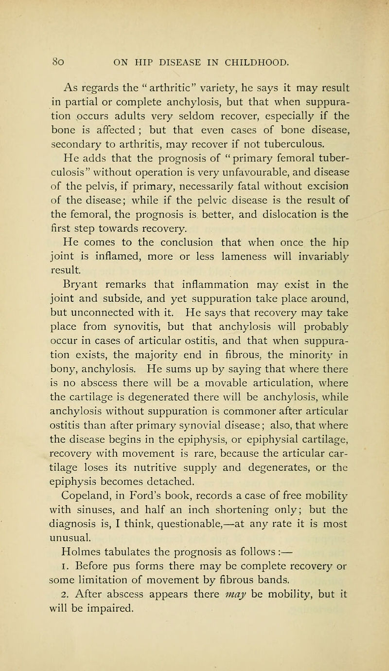 As regards the arthritic variety, he says it may result in partial or complete anchylosis, but that when suppura- tion occurs adults very seldom recover, especially if the bone is affected ; but that even cases of bone disease, secondary to arthritis, may recover if not tuberculous. He adds that the prognosis of primary femoral tuber- culosis without operation is very unfavourable, and disease of the pelvis, if primary, necessarily fatal without excision of the disease; while if the pelvic disease is the result of the femoral, the prognosis is better, and dislocation is the first step towards recovery. He comes to the conclusion that when once the hip joint is inflamed, more or less lameness will invariably result. Bryant remarks that inflammation may exist in the joint and subside, and yet suppuration take place around, but unconnected with it. He says that recovery may take place from synovitis, but that anchylosis will probably occur in cases of articular ostitis, and that when suppura- tion exists, the majority end in fibrous, the minority in bony, anchylosis. He sums up by saying that where there is no abscess there will be a movable articulation, where the cartilage is degenerated there will be anchylosis, while anchylosis without suppuration is commoner after articular ostitis than after primary synovial disease; also, that where the disease begins in the epiphysis, or epiphysial cartilage, recovery with movement is rare, because the articular car- tilage loses its nutritive supply and degenerates, or the epiphysis becomes detached. Copeland, in Ford's book, records a case of free mobility with sinuses, and half an inch shortening only; but the diagnosis is, I think, questionable,—at any rate it is most unusual. Holmes tabulates the prognosis as follows :— i. Before pus forms there may be complete recovery or some limitation of movement by fibrous bands. 2. After abscess appears there may be mobility, but it will be impaired.