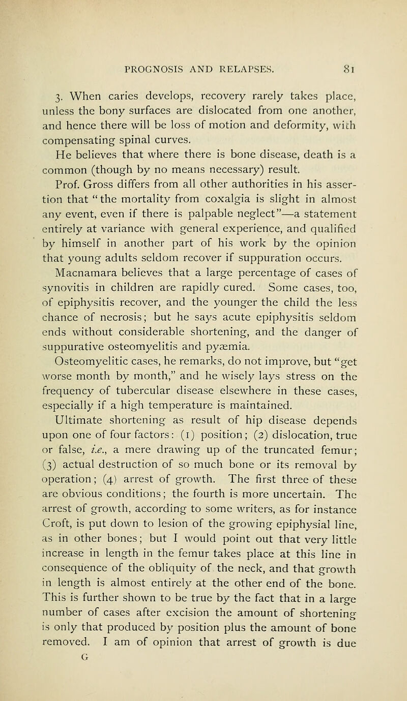 3. When caries develops, recovery rarely takes place, unless the bony surfaces are dislocated from one another, and hence there will be loss of motion and deformity, with compensating spinal curves. He believes that where there is bone disease, death is a common (though by no means necessary) result. Prof. Gross differs from all other authorities in his asser- tion that  the mortality from coxalgia is slight in almost any event, even if there is palpable neglect—a statement entirely at variance with general experience, and qualified by himself in another part of his work by the opinion that young adults seldom recover if suppuration occurs. Macnamara believes that a large percentage of cases of synovitis in children are rapidly cured. Some cases, too, of epiphysitis recover, and the younger the child the less chance of necrosis; but he says acute epiphysitis seldom ends without considerable shortening, and the danger of suppurative osteomyelitis and pyaemia. Osteomyelitic cases, he remarks, do not improve, but get worse month by month, and he wisely lays stress on the frequency of tubercular disease elsewhere in these cases, especially if a high temperature is maintained. Ultimate shortening as result of hip disease depends upon one of four factors: (1) position; (2) dislocation, true or false, i.e., a mere drawing up of the truncated femur; (3) actual destruction of so much bone or its removal by operation; (4) arrest of growth. The first three of these are obvious conditions; the fourth is more uncertain. The arrest of growth, according to some writers, as for instance Croft, is put down to lesion of the growing epiphysial line, as in other bones; but I would point out that very little increase in length in the femur takes place at this line in consequence of the obliquity of the neck, and that growth in length is almost entirely at the other end of the bone. This is further shown to be true by the fact that in a large number of cases after excision the amount of shortening is only that produced by position plus the amount of bone removed. I am of opinion that arrest of growth is due G