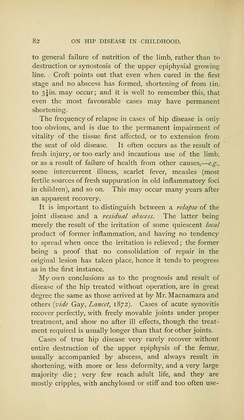 to general failure of nutrition of the limb, rather than to destruction or synostosis of the upper epiphysial growing line. Croft points out that even when cured in the first stage and no abscess has formed, shortening of from iin. to 3^in. may occur; and it is well to remember this, that even the most favourable cases may have permanent shortening. The frequency of relapse in cases of hip disease is only too obvious, and is due to the permanent impairment of vitality of the tissue first affected, or to extension from the seat of old disease. It often occurs as the result of fresh injury, or too early and incautious use of the limb, or as a result of failure of health from other causes,—e.g., some intercurrent illness, scarlet fever, measles (most fertile sources of fresh suppuration in old inflammatory foci in children), and so on. This may occur many years after an apparent recovery. It is important to distinguish between a relapse of the joint disease and a residual abscess. The latter being merely the result of the irritation of some quiescent local product of former inflammation, and having no tendency to spread when once the irritation is relieved; the former being a proof that no consolidation of repair in the original lesion has taken place, hence it tends to progress as in the first instance. My own conclusions as to the prognosis and result of disease of the hip treated without operation, are in great degree the same as those arrived at by Mr. Macnamara and others {vide Gay, Lancet, 1872). Cases of acute synovitis recover perfectly, with freely movable joints under proper treatment, and show no after ill effects, though the treat- ment required is usually longer than that for other joints. Cases of true hip disease very rarely recover without entire destruction of the upper epiphysis of the femur, usually accompanied by abscess, and always result in shortening, with more or less deformity, and a very large majority die; very few reach adult life, and they are mostly cripples, with anchylosed or stiff and too often use-