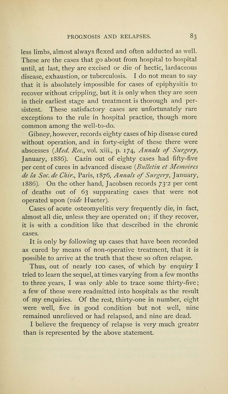 less limbs, almost always flexed and often adducted as well. These are the cases that go about from hospital to hospital until, at last, they are excised or die of hectic, lardaceous disease, exhaustion, or tuberculosis. I do not mean to say that it is absolutely impossible for cases of epiphysitis to recover without crippling, but it is only when they are seen in their earliest stage and treatment is thorough and per- sistent. These satisfactory cases are unfortunately rare exceptions to the rule in hospital practice, though more common among the well-to-do. Gibney, however, records eighty cases of hip disease cured without operation, and in forty-eight of these there were abscesses {Med. Rec, vol. xiii., p. 174, Annals of Surgery, January, 1886). Cazin out of eighty cases had fifty-five per cent of cures in advanced disease {Bulletin et Memoires de la Soc. de Chir., Paris, 1876, Annals of Surgery, January, 1886). On the other hand, Jacobsen records 73*2 per cent of deaths out of 63 suppurating cases that were not operated upon {vide Hueter). Cases of acute osteomyelitis very frequently die, in fact, almost all die, unless they are operated on; if they recover, it is with a condition like that described in the chronic cases. It is only by following up cases that have been recorded as cured by means of non-operative treatment, that it is possible to arrive at the truth that these so often relapse. Thus, out of nearly 100 cases, of which by enquiry I tried to learn the sequel, at times varying from a few months to three years, I was only able to trace some thirty-five; a few of these were readmitted into hospitals as the result of my enquiries. Of the rest, thirty-one in number, eight were well, five in good condition but not well, nine remained unrelieved or had relapsed, and nine are dead. I believe the frequency of relapse is very much greater than is represented by the above statement.
