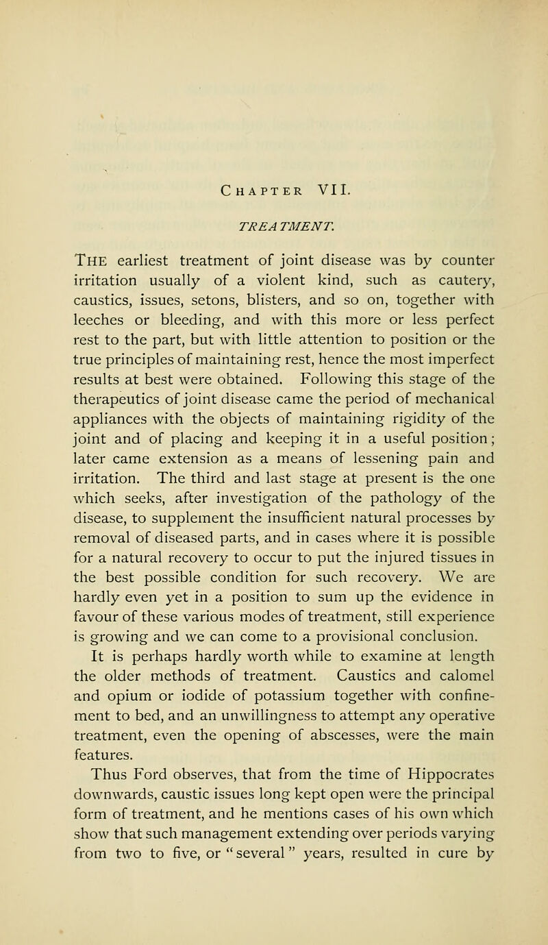 TREA TMENT. The earliest treatment of joint disease was by counter irritation usually of a violent kind, such as cautery, caustics, issues, setons, blisters, and so on, together with leeches or bleeding, and with this more or less perfect rest to the part, but with little attention to position or the true principles of maintaining rest, hence the most imperfect results at best were obtained. Following this stage of the therapeutics of joint disease came the period of mechanical appliances with the objects of maintaining rigidity of the joint and of placing and keeping it in a useful position; later came extension as a means of lessening pain and irritation. The third and last stage at present is the one which seeks, after investigation of the pathology of the disease, to supplement the insufficient natural processes by removal of diseased parts, and in cases where it is possible for a natural recovery to occur to put the injured tissues in the best possible condition for such recovery. We are hardly even yet in a position to sum up the evidence in favour of these various modes of treatment, still experience is growing and we can come to a provisional conclusion. It is perhaps hardly worth while to examine at length the older methods of treatment. Caustics and calomel and opium or iodide of potassium together with confine- ment to bed, and an unwillingness to attempt any operative treatment, even the opening of abscesses, were the main features. Thus Ford observes, that from the time of Hippocrates downwards, caustic issues long kept open were the principal form of treatment, and he mentions cases of his own which show that such management extending over periods varying from two to five, or  several years, resulted in cure by