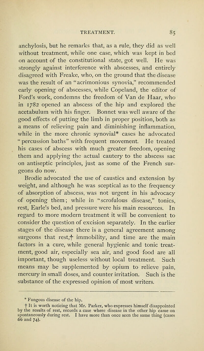 anchylosis, but he remarks that, as a rule, they did as well without treatment, while one case, which was kept in bed on account of the constitutional state, got well. He was strongly against interference with abscesses, and entirely disagreed with Freake, who, on the ground that the disease was the result of an acrimonious synovia, recommended early opening of abscesses, while Copeland, the editor of Ford's work, condemns the freedom of Van de Haar, who in 1782 opened an abscess of the hip and explored the acetabulum with his finger. Bonnet was well aware of the good effects of putting the limb in proper position, both as a means of relieving pain and diminishing inflammation, while in the more chronic synovial* cases he advocated  percussion baths with frequent movement. He treated his cases of abscess with much greater freedom, opening them and applying the actual cautery to the abscess sac on antiseptic principles, just as some of the French sur- geons do now. Brodie advocated the use of caustics and extension by weight, and although he was sceptical as to the frequency of absorption of abscess, was not urgent in his advocacy of opening them; while in scrofulous disease, tonics, rest, Earle's bed, and pressure were his main resources. In regard to more modern treatment it will be convenient to consider the question of excision separately. In the earlier stages of the disease there is a general agreement among surgeons that rest,-f- immobility, and time are the main factors in a cure, while general hygienic and tonic treat- ment, good air, especially sea air, and good food are all important, though useless without local treatment. Such means may be supplemented by opium to relieve pain, mercury in small doses, and counter irritation. Such is the substance of the expressed opinion of most writers. * Fungous disease of the hip. f It is worth noticing that Mr. Parker, who expresses himself disappointed by the results of rest, records a case where disease in the other hip came on spontaneously during rest. I have more than once seen the same thing (cases 66 and 74).