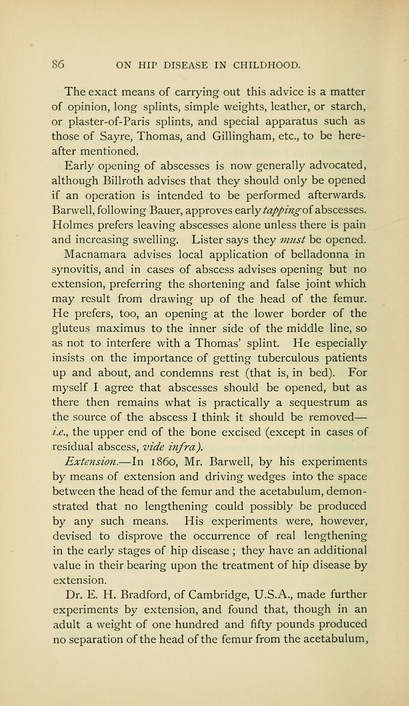 The exact means of carrying out this advice is a matter of opinion, long splints, simple weights, leather, or starch, or plaster-of-Paris splints, and special apparatus such as those of Sayre, Thomas, and Gillingham, etc., to be here- after mentioned. Early opening of abscesses is now generally advocated, although Billroth advises that they should only be opened if an operation is intended to be performed afterwards. Barwell, following Bauer, approves early tappingoi abscesses. Holmes prefers leaving abscesses alone unless there is pain and increasing swelling. Lister says they must be opened. Macnamara advises local application of belladonna in synovitis, and in cases of abscess advises opening but no extension, preferring the shortening and false joint which may result from drawing up of the head of the femur. He prefers, too, an opening at the lower border of the gluteus maximus to the inner side of the middle line, so as not to interfere with a Thomas' splint. He especially insists on the importance of getting tuberculous patients up and about, and condemns rest (that is, in bed). For myself I agree that abscesses should be opened, but as there then remains what is practically a sequestrum as the source of the abscess I think it should be removed— i.e., the upper end of the bone excised (except in cases of residual abscess, vide infra). Extension.—In i860, Mr. Barwell, by his experiments by means of extension and driving wedges into the space between the head of the femur and the acetabulum, demon- strated that no lengthening could possibly be produced by any such means. His experiments were, however, devised to disprove the occurrence of real lengthening in the early stages of hip disease; they have an additional value in their bearing upon the treatment of hip disease by extension. Dr. E. H. Bradford, of Cambridge, U.S.A., made further experiments by extension, and found that, though in an adult a weight of one hundred and fifty pounds produced no separation of the head of the femur from the acetabulum,