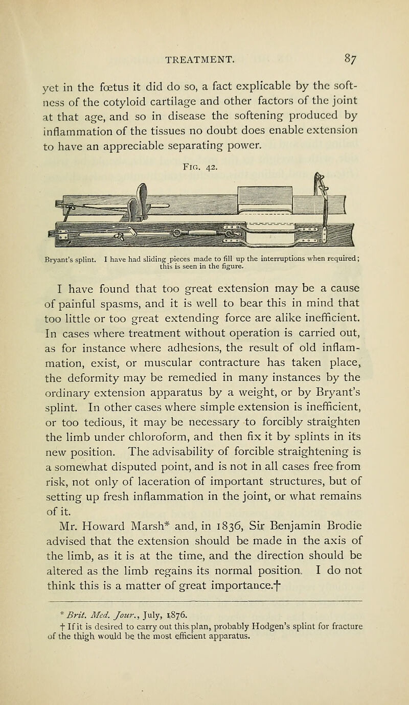 yet in the foetus it did do so, a fact explicable by the soft- ness of the cotyloid cartilage and other factors of the joint at that age, and so in disease the softening produced by inflammation of the tissues no doubt does enable extension to have an appreciable separating power. Fig Bryant's splint. I have had sliding pieces made to fill up the interruptions when required; this is seen in the figure. I have found that too great extension may be a cause of painful spasms, and it is well to bear this in mind that too little or too great extending force are alike inefficient. In cases where treatment without operation is carried out, as for instance where adhesions, the result of old inflam- mation, exist, or muscular contracture has taken place, the deformity may be remedied in many instances by the ordinary extension apparatus by a weight, or by Bryant's splint. In other cases where simple extension is inefficient, or too tedious, it may be necessary to forcibly straighten the limb under chloroform, and then fix it by splints in its new position. The advisability of forcible straightening is a somewhat disputed point, and is not in all cases free from risk, not only of laceration of important structures, but of setting up fresh inflammation in the joint, or what remains of it. Mr. Howard Marsh* and, in 1836, Sir Benjamin Brodie advised that the extension should be made in the axis of the limb, as it is at the time, and the direction should be altered as the limb regains its normal position, I do not think this is a matter of great importance.f * Brit. Med. Jour., July, 1,876. ■f If it is desired to carry out this.plan, probably Hodgen's splint for fracture of the thigh would be the most efficient apparatus.