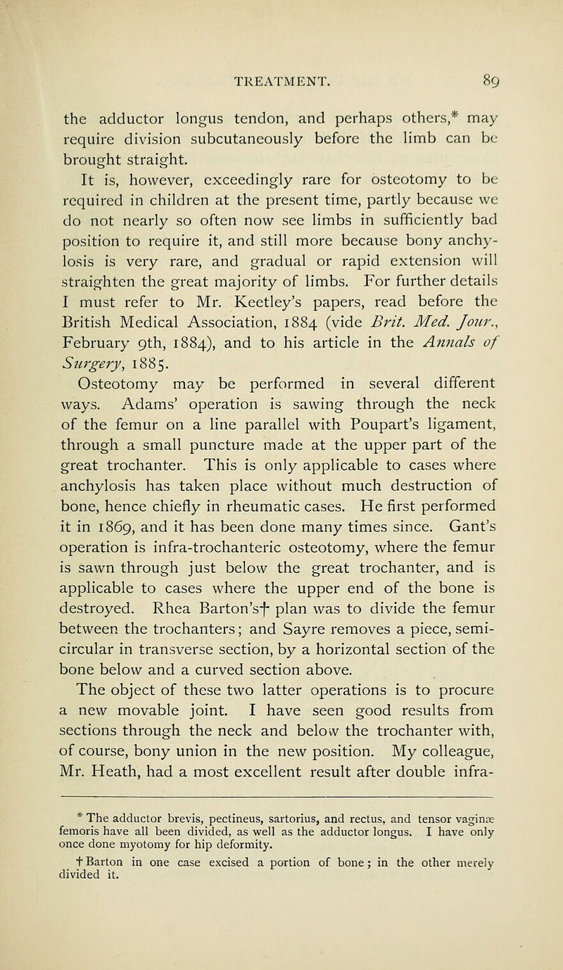 the adductor longus tendon, and perhaps others,* may require division subcutaneously before the limb can be brought straight. It is, however, exceedingly rare for osteotomy to be required in children at the present time, partly because we do not nearly so often now see limbs in sufficiently bad position to require it, and still more because bony anchy- losis is very rare, and gradual or rapid extension will straighten the great majority of limbs. For further details I must refer to Mr. Keetley's papers, read before the British Medical Association, 1884 (vide Brit. Med. Jour., February 9th, 1884), and to his article in the Annals of Surgery, 1885. Osteotomy may be performed in several different ways. Adams' operation is sawing through the neck of the femur on a line parallel with Poupart's ligament, through a small puncture made at the upper part of the great trochanter. This is only applicable to cases where anchylosis has taken place without much destruction of bone, hence chiefly in rheumatic cases. He first performed it in 1869, and it has been done many times since. Gant's operation is infra-trochanteric osteotomy, where the femur is sawn through just below the great trochanter, and is applicable to cases where the upper end of the bone is destroyed. Rhea Barton's-f* plan was to divide the femur between the trochanters; and Sayre removes a piece, semi- circular in transverse section, by a horizontal section of the bone below and a curved section above. The object of these two latter operations is to procure a new movable joint. I have seen good results from sections through the neck and below the trochanter with, of course, bony union in the new position. My colleague, Mr. Heath, had a most excellent result after double infra- * The adductor brevis, pectineus, sartorius, and rectus, and tensor vaginte femoris have all been divided, as well as the adductor longus. I have only once done myotomy for hip deformity. t Barton in one case excised a portion of bone; in the other merely divided it.