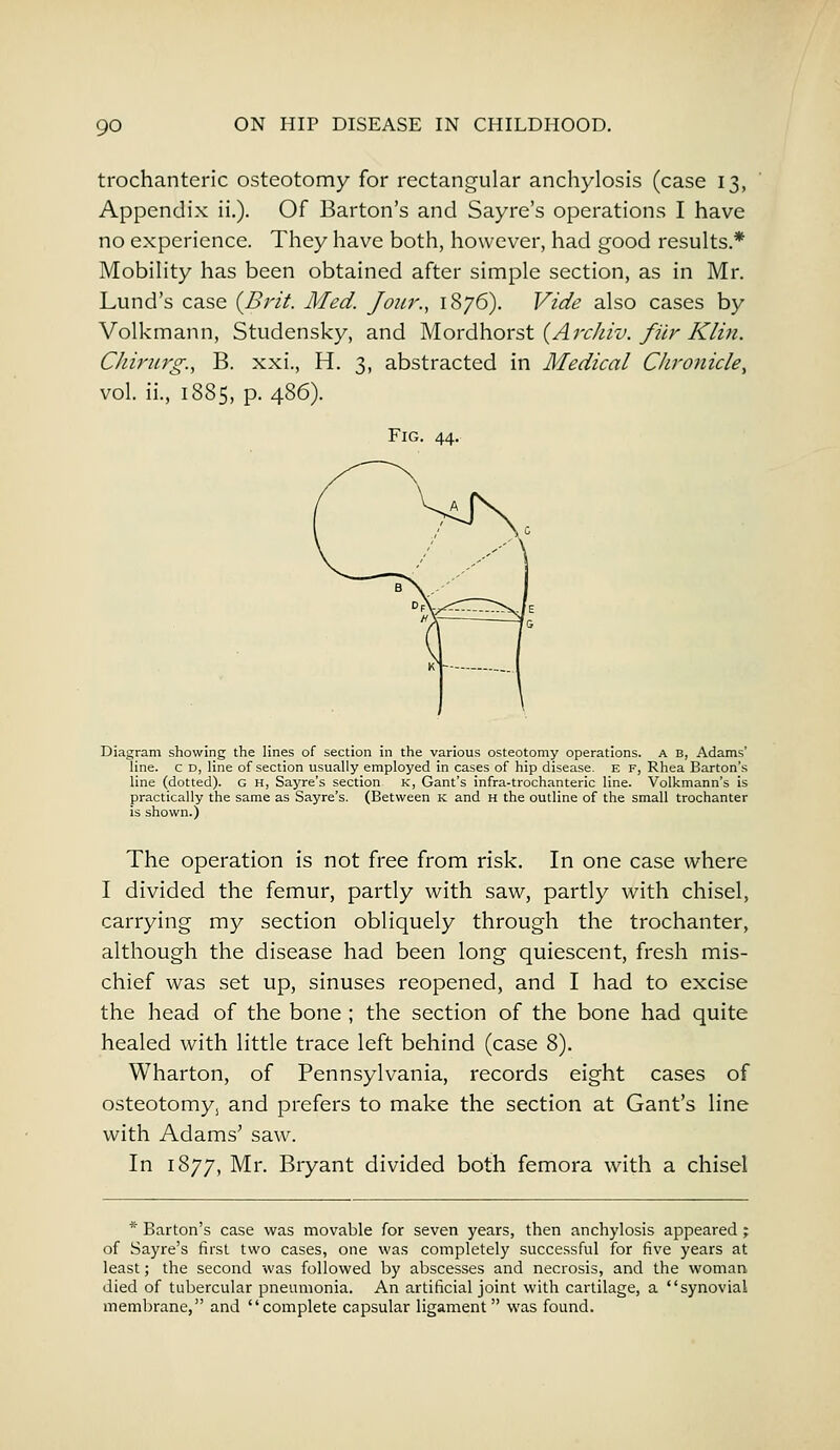 trochanteric osteotomy for rectangular anchylosis (case 13, Appendix ii.). Of Barton's and Sayre's operations I have no experience. They have both, however, had good results* Mobility has been obtained after simple section, as in Mr. Lund's case {Brit. Med. Jour., 1876). Vide also cases by Volkmann, Studensky, and Mordhorst (Archiv. filr Klin. CJiirurg., B. xxi., H. 3, abstracted in Medical Chronicle, vol. ii., 1885, p. 486). Fig. 44. Diagram showing the lines of section in the various osteotomy operations. A B, Adams' line, c D, line of section usually employed in cases of hip disease. E F, Rhea Barton's line (dotted). G H, Sayre's section K, Gant's infra-trochanteric line. Volkmann's is practically the same as Sayre's. (Between K and H the outline of the small trochanter is shown.) The operation is not free from risk. In one case where I divided the femur, partly with saw, partly with chisel, carrying my section obliquely through the trochanter, although the disease had been long quiescent, fresh mis- chief was set up, sinuses reopened, and I had to excise the head of the bone ; the section of the bone had quite healed with little trace left behind (case 8). Wharton, of Pennsylvania, records eight cases of osteotomys and prefers to make the section at Gant's line with Adams' saw. In 1877, Mr. Bryant divided both femora with a chisel * Barton's case was movable for seven years, then anchylosis appeared; of Sayre's first two cases, one was completely successful for five years at least; the second was followed by abscesses and necrosis, and the woman died of tubercular pneumonia. An artificial joint with cartilage, a synovial membrane, and complete capsular ligament was found.