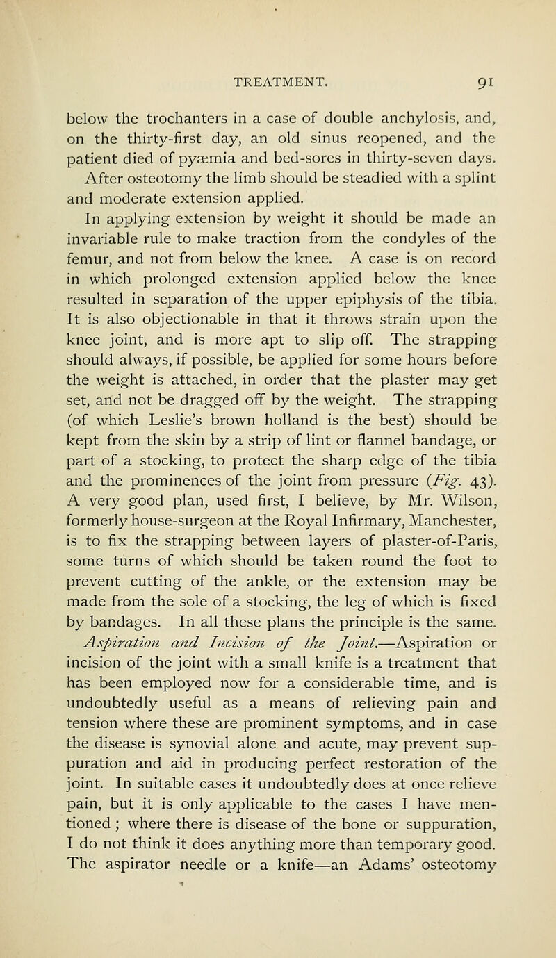 below the trochanters in a case of double anchylosis, and, on the thirty-first day, an old sinus reopened, and the patient died of pyaemia and bed-sores in thirty-seven days. After osteotomy the limb should be steadied with a splint and moderate extension applied. In applying extension by weight it should be made an invariable rule to make traction from the condyles of the femur, and not from below the knee. A case is on record in which prolonged extension applied below the knee resulted in separation of the upper epiphysis of the tibia. It is also objectionable in that it throws strain upon the knee joint, and is more apt to slip off. The strapping should always, if possible, be applied for some hours before the weight is attached, in order that the plaster may get set, and not be dragged off by the weight. The strapping (of which Leslie's brown holland is the best) should be kept from the skin by a strip of lint or flannel bandage, or part of a stocking, to protect the sharp edge of the tibia and the prominences of the joint from pressure {Fig. 43). A very good plan, used first, I believe, by Mr. Wilson, formerly house-surgeon at the Royal Infirmary, Manchester, is to fix the strapping between layers of plaster-of-Paris, some turns of which should be taken round the foot to prevent cutting of the ankle, or the extension may be made from the sole of a stocking, the leg of which is fixed by bandages. In all these plans the principle is the same. Aspiration and Incision of the Joint.—Aspiration or incision of the joint with a small knife is a treatment that has been employed now for a considerable time, and is undoubtedly useful as a means of relieving pain and tension where these are prominent symptoms, and in case the disease is synovial alone and acute, may prevent sup- puration and aid in producing perfect restoration of the joint. In suitable cases it undoubtedly does at once relieve pain, but it is only applicable to the cases I have men- tioned ; where there is disease of the bone or suppuration, I do not think it does anything more than temporary good. The aspirator needle or a knife—an Adams' osteotomy