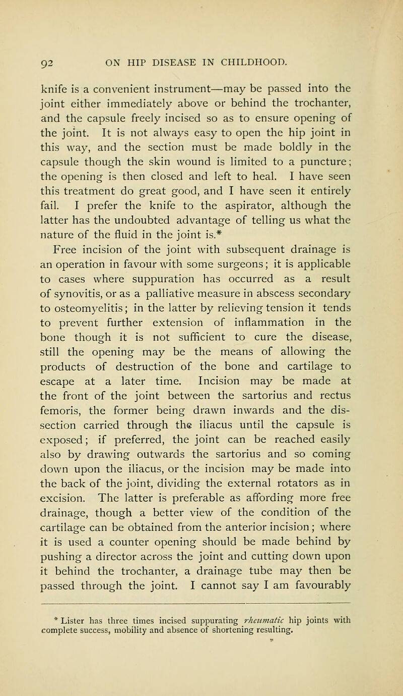 knife is a convenient instrument—may be passed into the joint either immediately above or behind the trochanter, and the capsule freely incised so as to ensure opening of the joint. It is not always easy to open the hip joint in this way, and the section must be made boldly in the capsule though the skin wound is limited to a puncture; the opening is then closed and left to heal. I have seen this treatment do great good, and I have seen it entirely fail. I prefer the knife to the aspirator, although the latter has the undoubted advantage of telling us what the nature of the fluid in the joint is.* Free incision of the joint with subsequent drainage is an operation in favour with some surgeons; it is applicable to cases where suppuration has occurred as a result of synovitis, or as a palliative measure in abscess secondary to osteomyelitis; in the latter by relieving tension it tends to prevent further extension of inflammation in the bone though it is not sufficient to cure the disease, still the opening may be the means of allowing the products of destruction of the bone and cartilage to escape at a later time. Incision may be made at the front of the joint between the sartorius and rectus femoris, the former being drawn inwards and the dis- section carried through the iliacus until the capsule is exposed; if preferred, the joint can be reached easily also by drawing outwards the sartorius and so coming down upon the iliacus, or the incision may be made into the back of the joint, dividing the external rotators as in excision. The latter is preferable as affording more free drainage, though a better view of the condition of the cartilage can be obtained from the anterior incision; where it is used a counter opening should be made behind by pushing a director across the joint and cutting down upon it behind the trochanter, a drainage tube may then be passed through the joint. I cannot say I am favourably * Lister has three times incised suppurating rheumatic hip joints with complete success, mobility and absence of shortening resulting.