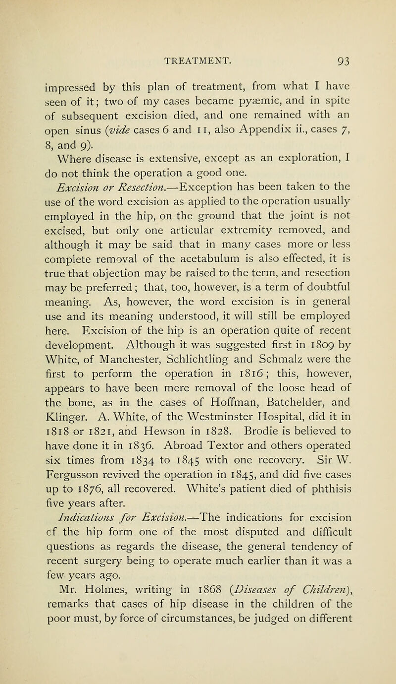 impressed by this plan of treatment, from what I have seen of it; two of my cases became pyaemic, and in spite of subsequent excision died, and one remained with an open sinus {vide cases 6 and 11, also Appendix ii., cases 7, 8, and 9). Where disease is extensive, except as an exploration, I do not think the operation a good one. Excision or Resection.—Exception has been taken to the use of the word excision as applied to the operation usually employed in the hip, on the ground that the joint is not excised, but only one articular extremity removed, and although it may be said that in many cases more or less complete removal of the acetabulum is also effected, it is true that objection may be raised to the term, and resection may be preferred; that, too, however, is a term of doubtful meaning. As, however, the word excision is in general use and its meaning understood, it will still be employed here. Excision of the hip is an operation quite of recent development. Although it was suggested first in 1809 by White, of Manchester, Schlichtling and Schmalz were the first to perform the operation in 1816; this, however, appears to have been mere removal of the loose head of the bone, as in the cases of Hoffman, Batchelder, and Klinger. A. White, of the Westminster Hospital, did it in 1818 or 1821, and Hewson in 1828. Brodie is believed to have done it in 1836. Abroad Textor and others operated six times from 1834 to 1845 with one recovery. Sir W. Fergusson revived the operation in 1845, and did five cases up to 1876, all recovered. White's patient died of phthisis five years after. Indications for Excision.—The indications for excision cf the hip form one of the most disputed and difficult questions as regards the disease, the general tendency of recent surgery being to operate much earlier than it was a few years ago. Mr. Holmes, writing in 1868 {Diseases of Children), remarks that cases of hip disease in the children of the poor must, by force of circumstances, be judged on different