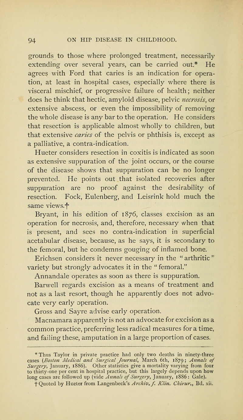 grounds to those where prolonged treatment, necessarily extending over several years, can be carried out* He agrees with Ford that caries is an indication for opera- tion, at least in hospital cases, especially where there is visceral mischief, or progressive failure of health; neither does he think that hectic, amyloid disease, pelvic necrosis, or extensive abscess, or even the impossibility of removing the whole disease is any bar to the operation. He considers that resection is applicable almost wholly to children, but that extensive caries of the pelvis or phthisis is, except as a palliative, a contra-indication. Hueter considers resection in coxitis is indicated as soon as extensive suppuration of the joint occurs, or the course of the disease shows that suppuration can be no longer prevented. He points out that isolated recoveries after suppuration are no proof against the desirability of resection. Fock, Eulenberg, and Leisrink hold much the same views.'f' Bryant, in his edition of 1876, classes excision as an operation for necrosis, and, therefore, necessary when that is present, and sees no contra-indication in superficial acetabular disease, because, as he says, it is secondary to the femoral, but he condemns gouging of inflamed bone. Erichsen considers it never necessary in the  arthritic  variety but strongly advocates it in the  femoral. Annandale operates as soon as there is suppuration. Barwell regards excision as a means of treatment and not as a last resort, though he apparently does not advo- cate very early operation. Gross and Sayre advise early operation. Macnamara apparently is not an advocate for excision as a common practice, preferring less radical measures for a time, and failing these, amputation in a large proportion of cases. * Thus Taylor in private practice had only two deaths in ninety-three cases {Boston Medical and Surgical Journal, March 6th, 1879; Annals of Surgery, January, 1886). Other statistics give a mortality varying from four to thirty-one per cent in hospital practice, but this largely depends upon how long cases are followed up (vide Annals of Surgery, January, 1886 : Gale). •f Quoted by Hueter from Langenbeck's Archiv.f. Klin. Chirur., Bd. xii.