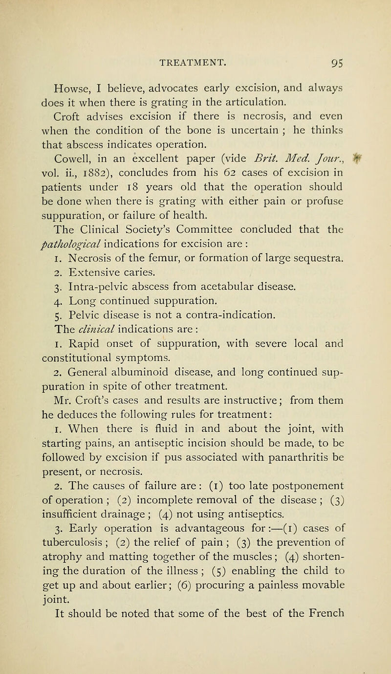 Howse, I believe, advocates early excision, and always does it when there is grating in the articulation. Croft advises excision if there is necrosis, and even when the condition of the bone is uncertain ; he thinks that abscess indicates operation. Cowell, in an excellent paper (vide Brit. Med. Jour., 1f( vol. ii., 1882), concludes from his 62 cases of excision in patients under 18 years old that the operation should be done when there is grating with either pain or profuse suppuration, or failure of health. The Clinical Society's Committee concluded that the pathological indications for excision are : 1. Necrosis of the femur, or formation of large sequestra. 2. Extensive caries. 3. Intra-pelvic abscess from acetabular disease. 4. Long continued suppuration. 5. Pelvic disease is not a contra-indication. The clinical indications are : 1. Rapid onset of suppuration, with severe local and constitutional symptoms. 2. General albuminoid disease, and long continued sup- puration in spite of other treatment. Mr. Croft's cases and results are instructive; from them he deduces the following rules for treatment: 1. When there is fluid in and about the joint, with starting pains, an antiseptic incision should be made, to be followed by excision if pus associated with panarthritis be present, or necrosis. 2. The causes of failure are : (1) too late postponement of operation ; (2) incomplete removal of the disease ; (3) insufficient drainage ; (4) not using antiseptics. 3. Early operation is advantageous for:—(1) cases of tuberculosis ; (2) the relief of pain ; (3) the prevention of atrophy and matting together of the muscles; (4) shorten- ing the duration of the illness ; (5) enabling the child to get up and about earlier; (6) procuring a painless movable joint. It should be noted that some of the best of the French