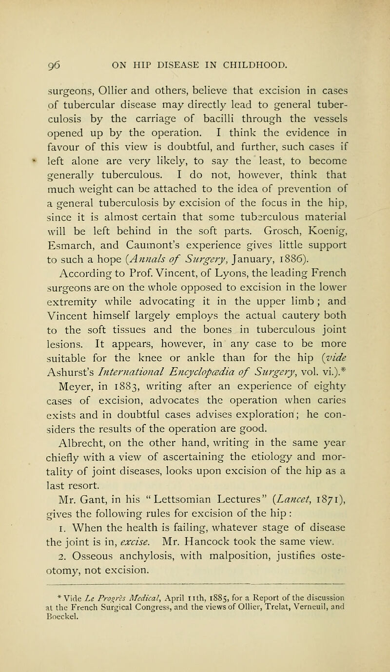 surgeons, Oilier and others, believe that excision in cases of tubercular disease may directly lead to general tuber- culosis by the carriage of bacilli through the vessels opened up by the operation. I think the evidence in favour of this view is doubtful, and further, such cases if left alone are very likely, to say the least, to become generally tuberculous. I do not, however, think that much weight can be attached to the idea of prevention of a general tuberculosis by excision of the focus in the hip, since it is almost certain that some tub2ixulous material will be left behind in the soft parts. Grosch, Koenig, Esmarch, and Caumont's experience gives little support to such a hope {Annals of Surgery, January, 1886). According to Prof. Vincent, of Lyons, the leading French surgeons are on the whole opposed to excision in the lower extremity while advocating it in the upper limb; and Vincent himself largely employs the actual cautery both to the soft tissues and the bones in tuberculous joint lesions. It appears, however, in any case to be more suitable for the knee or ankle than for the hip {vide Ashurst's International Encyclopedia of Surgery, vol. vi.).* Meyer, in 1883, writing after an experience of eighty cases of excision, advocates the operation when caries exists and in doubtful cases advises exploration; he con- siders the results of the operation are good. Albrecht, on the other hand, writing in the same year chiefly with a view of ascertaining the etiology and mor- tality of joint diseases, looks upon excision of the hip as a last resort. Mr. Gant, in his  Lettsomian Lectures {Lancet, 1871), gives the following rules for excision of the hip : 1. When the health is failing, whatever stage of disease the joint is in, excise. Mr. Hancock took the same view. 2. Osseous anchylosis, with malposition, justifies oste- otomy, not excision. * Vide Le Progres Medical, April nth, 1885, for a Report of the discussion at the French Surgical Congress, and the views of Oilier, Trelat, Verneuil, and Boeckel.