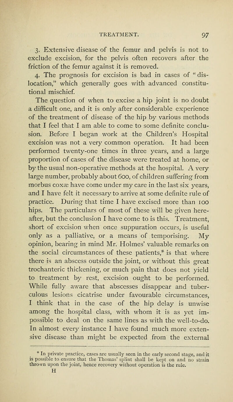 3. Extensive disease of the femur and pelvis is not to exclude excision, for the pelvis often recovers after the friction of the femur against it is removed. 4. The prognosis for excision is bad in cases of  dis- location, which generally goes with advanced constitu- tional mischief. The question of when to excise a hip joint is no doubt a difficult one, and it is only after considerable experience of the treatment of disease of the hip by various methods that I feel that I am able to come to some definite conclu- sion. Before I began work at the Children's Hospital excision was not a very common operation. It had been performed twenty-one times in three years, and a large proportion of cases of the disease were treated at home, or by the usual non-operative methods at the hospital. A very large number, probably about 600, of children suffering from morbus coxae have come under my care in the last six years, and I have felt it necessary to arrive at some definite rule of practice. During that time I have excised more than 100 hips. The particulars of most of these will be given here- after, but the conclusion I have come to is this. Treatment, short of excision when once suppuration occurs, is useful only as a palliative, or a means of temporising. My opinion, bearing in mind Mr. Holmes' valuable remarks on the social circumstances of these patients * is that where there is an abscess outside the joint, or without this great trochanteric thickening, or much pain that does not yield to treatment by rest, excision ought to be performed. While fully aware that abscesses disappear and tuber- culous lesions cicatrise under favourable circumstances, I think that in the case of the hip delay is unwise among the hospital class, with whom it is as yet im- possible to deal on the same lines as with the well-to-do. In almost every instance I have found much more exten- sive disease than might be expected from the external * In private practice, cases are usually seen in the early second stage, and it is possible to ensure that the Thomas' splint shall be kept on and no strain thrown upon the joint, hence recovery without operation is the rule. H