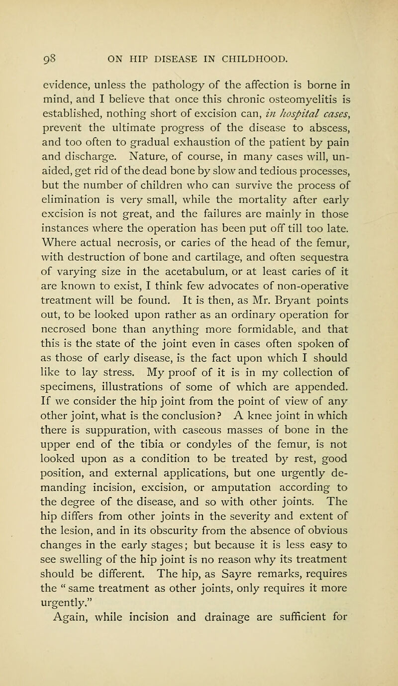 evidence, unless the pathology of the affection is borne in mind, and I believe that once this chronic osteomyelitis is established, nothing short of excision can, in Jwspital cases, prevent the ultimate progress of the disease to abscess, and too often to gradual exhaustion of the patient by pain and discharge. Nature, of course, in many cases will, un- aided, get rid of the dead bone by slow and tedious processes, but the number of children who can survive the process of elimination is very small, while the mortality after early excision is not great, and the failures are mainly in those instances where the operation has been put off till too late. Where actual necrosis, or caries of the head of the femur, with destruction of bone and cartilage, and often sequestra of varying size in the acetabulum, or at least caries of it are known to exist, I think few advocates of non-operative treatment will be found. It is then, as Mr. Bryant points out, to be looked upon rather as an ordinary operation for necrosed bone than anything more formidable, and that this is the state of the joint even in cases often spoken of as those of early disease, is the fact upon which I should like to lay stress. My proof of it is in my collection of specimens, illustrations of some of which are appended. If we consider the hip joint from the point of view of any other joint, what is the conclusion? A knee joint in which there is suppuration, with caseous masses of bone in the upper end of the tibia or condyles of the femur, is not looked upon as a condition to be treated by rest, good position, and external applications, but one urgently de- manding incision, excision, or amputation according to the degree of the disease, and so with other joints. The hip differs from other joints in the severity and extent of the lesion, and in its obscurity from the absence of obvious changes in the early stages; but because it is less easy to see swelling of the hip joint is no reason why its treatment should be different. The hip, as Sayre remarks, requires the  same treatment as other joints, only requires it more urgently. Again, while incision and drainage are sufficient for