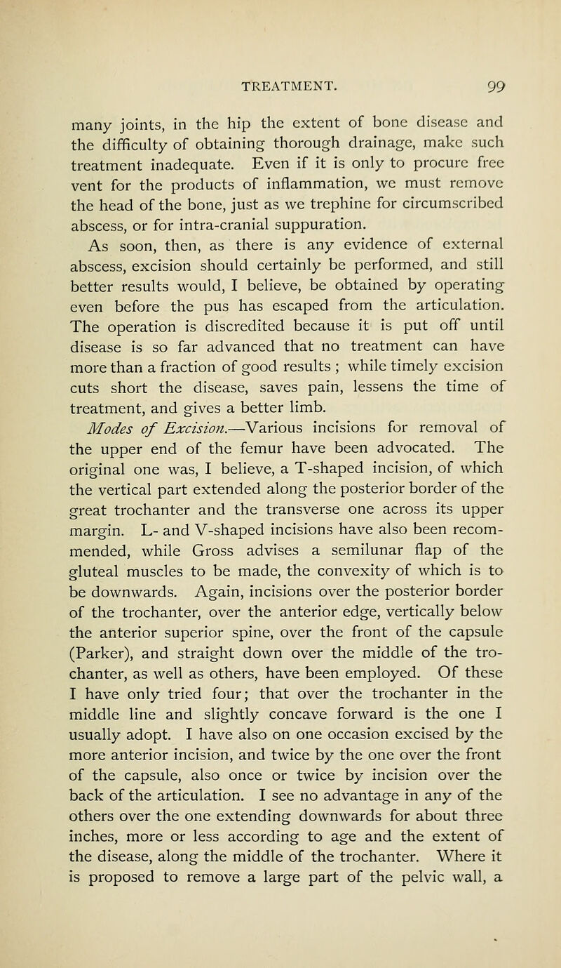 many joints, in the hip the extent of bone disease and the difficulty of obtaining thorough drainage, make such treatment inadequate. Even if it is only to procure free vent for the products of inflammation, we must remove the head of the bone, just as we trephine for circumscribed abscess, or for intra-cranial suppuration. As soon, then, as there is any evidence of external abscess, excision should certainly be performed, and still better results would, I believe, be obtained by operating even before the pus has escaped from the articulation. The operation is discredited because it is put off until disease is so far advanced that no treatment can have more than a fraction of good results ; while timely excision cuts short the disease, saves pain, lessens the time of treatment, and gives a better limb. Modes of Excision.—Various incisions for removal of the upper end of the femur have been advocated. The original one was, I believe, a T-shaped incision, of which the vertical part extended along the posterior border of the great trochanter and the transverse one across its upper margin. L- and V-shaped incisions have also been recom- mended, while Gross advises a semilunar flap of the gluteal muscles to be made, the convexity of which is to be downwards. Again, incisions over the posterior border of the trochanter, over the anterior edge, vertically below the anterior superior spine, over the front of the capsule (Parker), and straight down over the middle of the tro- chanter, as well as others, have been employed. Of these I have only tried four; that over the trochanter in the middle line and slightly concave forward is the one I usually adopt. I have also on one occasion excised by the more anterior incision, and twice by the one over the front of the capsule, also once or twice by incision over the back of the articulation. I see no advantage in any of the others over the one extending downwards for about three inches, more or less according to age and the extent of the disease, along the middle of the trochanter. Where it is proposed to remove a large part of the pelvic wall, a