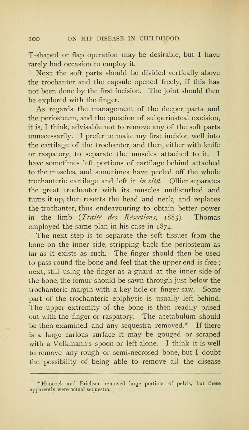 T-shaped or flap operation may be desirable, but I have rarely had occasion to employ it. Next the soft parts should be divided vertically above the trochanter and the capsule opened freely, if this has not been done by the first incision. The joint should then be explored with the finger. As regards the management of the deeper parts and the periosteum, and the question of subperiosteal excision, it is, I think, advisable not to remove any of the soft parts unnecessarily. I prefer to make my first incision well into the cartilage of the trochanter, and then, either with knife or raspatory, to separate the muscles attached to it. I have sometimes left portions of cartilage behind attached to the muscles, and sometimes have peeled off the whole trochanteric cartilage and left it in situ. Oilier separates the great trochanter with its muscles undisturbed and turns it up, then resects the head and neck, and replaces the trochanter, thus endeavouring to obtain better power in the limb {Traite des Resections, 1885). Thomas employed the same plan in his case in 1874. The next step is to separate the soft tissues from the bone on the inner side, stripping back the periosteum as far as it exists as such. The finger should then be used to pass round the bone and feel that the upper end is free ; next, still using the finger as a guard at the inner side of the bone, the femur should be sawn through just below the trochanteric margin with a key-hole or finger saw. Some part of the trochanteric epiphysis is usually left behind. The upper extremity of the bone is then readily prised out with the finger or raspatory. The acetabulum should be then examined and any sequestra removed.* If there is a large carious surface it may be gouged or scraped with a Volkmann's spoon or left alone. I think it is well to remove any rough or semi-necrosed bone, but I doubt the possibility of being able to remove all the disease * Hancock and Erichsen removed large portions of pelvis, but these apparently were actual sequestra.