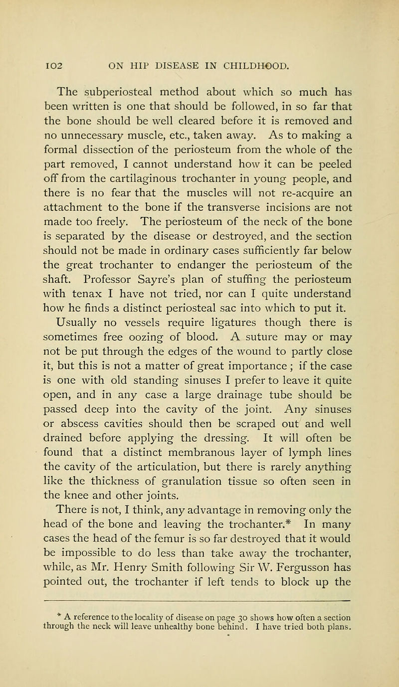 The subperiosteal method about which so much has been written is one that should be followed, in so far that the bone should be well cleared before it is removed and no unnecessary muscle, etc., taken away. As to making a formal dissection of the periosteum from the whole of the part removed, I cannot understand how it can be peeled off from the cartilaginous trochanter in young people, and there is no fear that the muscles will not re-acquire an attachment to the bone if the transverse incisions are not made too freely. The periosteum of the neck of the bone is separated by the disease or destroyed, and the section should not be made in ordinary cases sufficiently far below the great trochanter to endanger the periosteum of the shaft. Professor Sayre's plan of stuffing the periosteum with tenax I have not tried, nor can I quite understand how he finds a distinct periosteal sac into which to put it. Usually no vessels require ligatures though there is sometimes free oozing of blood. A suture may or may not be put through the edges of the wound to partly close it, but this is not a matter of great importance; if the case is one with old standing sinuses I prefer to leave it quite open, and in any case a large drainage tube should be passed deep into the cavity of the joint. Any sinuses or abscess cavities should then be scraped out and well drained before applying the dressing. It will often be found that a distinct membranous layer of lymph lines the cavity of the articulation, but there is rarely anything like the thickness of granulation tissue so often seen in the knee and other joints. There is not, I think, any advantage in removing only the head of the bone and leaving the trochanter.* In many cases the head of the femur is so far destroyed that it would be impossible to do less than take away the trochanter, while, as Mr. Henry Smith following Sir W. Fergusson has pointed out, the trochanter if left tends to block up the * A reference to the locality of disease on page 30 shows how often a section through the neck will leave unhealthy bone behind. I have tried both plans.