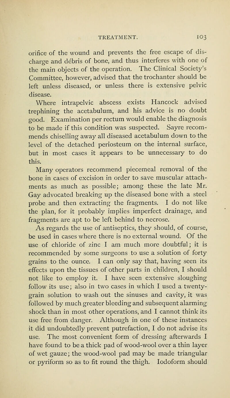 orifice of the wound and prevents the free escape of dis- charge and debris of bone, and thus interferes with one of the main objects of the operation. The Clinical Society's Committee, however, advised that the trochanter should be left unless diseased, or unless there is extensive pelvic disease. Where intrapelvic abscess exists Hancock advised trephining the acetabulum, and his advice is no doubt good. Examination per rectum would enable the diagnosis to be made if this condition was suspected. Sayre recom- mends chiselling away all diseased acetabulum down to the level of the detached periosteum on the internal surface, but in most cases it appears to be unnecessary to do this. Many operators recommend piecemeal removal of the bone in cases of excision in order to save muscular attach- ments as much as possible; among these the late Mr. Gay advocated breaking up the diseased bone with a steel probe and then extracting the fragments. I do not like the plan, for it probably implies imperfect drainage, and fragments are apt to be left behind to necrose. As regards the use of antiseptics, they should, of course, be used in cases where there is no external wound. Of the use of chloride of zinc I am much more doubtful; it is recommended by some surgeons to use a solution of forty grains to the ounce. I can only say that, having seen its effects upon the tissues of other parts in children, I should not like to employ it. I have seen extensive sloughing follow its use; also in two cases in which I used a twenty- grain solution to wash out the sinuses and cavity, it was followed by much greater bleeding and subsequent alarming shock than in most other operations, and I cannot think its use free from danger. Although in one of these instances it did undoubtedly prevent putrefaction, I do not advise its use. The most convenient form of dressing afterwards I have found to be a thick pad of wood-wool over a thin layer of wet gauze; the wood-wool pad may be made triangular or pyriform so as to fit round the thigh. Iodoform should