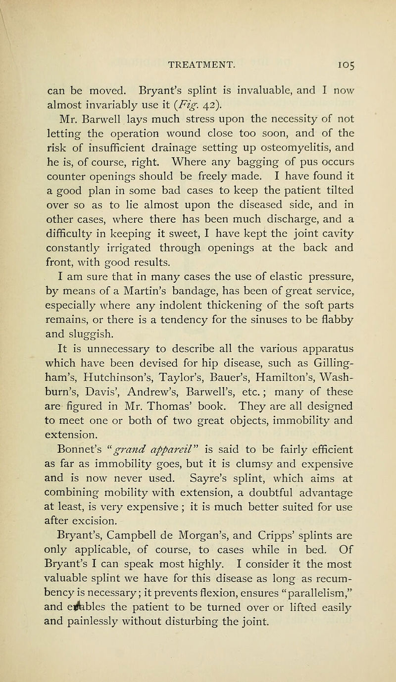 can be moved. Bryant's splint is invaluable, and I now almost invariably use it {Fig. 42). Mr. Barwell lays much stress upon the necessity of not letting the operation wound close too soon, and of the risk of insufficient drainage setting up osteomyelitis, and he is, of course, right. Where any bagging of pus occurs counter openings should be freely made. I have found it a good plan in some bad cases to keep the patient tilted over so as to lie almost upon the diseased side, and in other cases, where there has been much discharge, and a difficulty in keeping it sweet, I have kept the joint cavity constantly irrigated through openings at the back and front, with good results. I am sure that in many cases the use of elastic pressure, by means of a Martin's bandage, has been of great service, especially where any indolent thickening of the soft parts remains, or there is a tendency for the sinuses to be flabby and sluggish. It is unnecessary to describe all the various apparatus which have been devised for hip disease, such as Gilling- ham's, Hutchinson's, Taylor's, Bauer's, Hamilton's, Wash- burn's, Davis', Andrew's, Barwell's, etc.; many of these are figured in Mr. Thomas' book. They are all designed to meet one or both of two great objects, immobility and extension. Bonnet's grand appareil is said to be fairly efficient as far as immobility goes, but it is clumsy and expensive and is now never used. Sayre's splint, which aims at combining mobility with extension, a doubtful advantage at least, is very expensive ; it is much better suited for use after excision. Bryant's, Campbell de Morgan's, and Cripps' splints are only applicable, of course, to cases while in bed. Of Bryant's I can speak most highly. I consider it the most valuable splint we have for this disease as long as recum- bency is necessary; it prevents flexion, ensures parallelism, and e<fc.bles the patient to be turned over or lifted easily and painlessly without disturbing the joint.